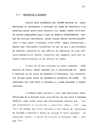 36.
2.3 -HELVETIUS E HOLBACH
Outros dois fi18sofos que também merecem um lugar
destacado ao estudarmos a evolução da noção de Ideologia e as
maneiras pelas quais este conceito foi usado, mesmo utilizan-
do outras expressões para o que se poderia modernamente cha-
mar de critica ideológica, foram Claude Adrien Helvetius(1975-
1971) e Paul Henri D'Holbach (1725-1789). Ambos conseguiram,
dentro das limitações históricas em que se deu o seu processo
de análise, passarem de uma análise da Ideologia do tipo crí-
tico-cognoscitiva (Bacon, Condillac por exemplo) para urna re-
flexão crítico-social ou de crítica ao poder.
o fato de tê-los colocado em nosso trabalho -apos
Destutt De Tracy, mesmo sabendo que a contribuição de ambos
é anterior ao do autor de Elements D'Ideologie, foi intencio-
nal já que neles vimos um verdadeiro prenúncio da noção de
ideologia tal como Marx a concebeu e a quem pretendo a seguir
analisar.
o próprio Marx atribui a eles uma particular rele-
vância, não só se detendo para analisá-los em sua obra A Sagrada
Família, como vendo neles urna contribuição teórica que "va..i.
da~ d..i.~etamente no ~ocial..t6mo e comuni~mo" (Ma~x - 1976 pag
196); vê também urna clara influência das idéias de Helvetius
em relação a Bentham e deste em relação à "Owen 6undado~ do
comun..t6mo ..tngfê~, a pa~t..i.~ do S..i.6tema de Bentham" (Max - 1976
pag 1971.
 