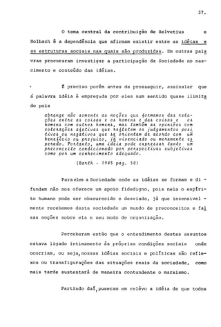 37.
o tema central da contribuição de Helvetius e
Holbach ê a dependência que afirmam existir entre as idéias e
as estruturas sociais nas quais são produzidas. Em outras pal~
vras procuraram investigar a participação da Sociedade no nas-
cimento e conteúdo das idéias.
~ preciso porém antes de prosseguir, assinalar que
à palavra idéia é empregada por eles num sentido quase ilimita
do pois
ab~ange não ~omente a~ noçoe~ que 6o~mamo~ da~ ~ela­
çõe~ ent~e a~ eoi~a~ e o~ homen~ e da~ eoi~a~ e o~
homen~ eom out~o~ homen~, ma~ também a~ opiniõe~ eom
eolo~açõe~ a6etiva~ que ~e6letem o~ julgamento~ po~i
tivo~ ou negativo~ que ~e o~ientam de aeo~do eom ui
bene6Zeio ou p~ejuizo, ji viveneiado ou me~amente e~
pe~ado. Po~tanto, uma idéia pode exp~e~~a~ tanto ui
p~eeoneeito eondieionado po~ pe~~peetiva~ ~ubjetiva~
eomo po~ um eonheQimento adequado.
(Ba~th - 1945 pago 50)
Para eles a Sociedade onde as idéias se formam e di -
fundem nao nos oferece um apoio fidedigno, pois nela o esplri-
to humano pode ser obscurecido e desviado, já que insensivel -
mente recebemos desta sociedade um mundo de preconceitos e fal
sas noções sobre ela e seu modo de organização.
Perceberam então que o entendimento destes assuntos
estava ligado intimamente ~s pr6prias condições sociais onde
ocorriam, ou seja,nossas idéias sociais e pollticas são refle-
xos ou transfigurações das situações reais da sociedade, como
mais tarde sustentará de maneira contundente o marxismo.
Partindo dal/puseram em rel~vo a idéia de que todos
 