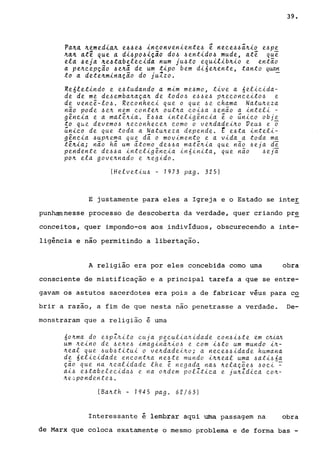Pa~~ ~emedl~A e44e4 lneonvenlente4 ~ neee44i~lo e4P!
~a~ at~ que a dl4po4~ção d04 4entido4 mude, atê que
ela 4eja ~e~tabeleeida num jU4to equilib~io e então
a pe~eepÇao 4e~a de um tipo bem di6e~ente, tanto qwm
to a dete~m~na.çã.o do j u1.zo . -
Re6letindo e e4tudando a mim me4mo, tive a 6elieida-
de de me de4emba~aça~ de tod04 e44e4 p~eeoneeito4 e
de veneê-lo4. Reeonhee~ que o que 4e ehama Natu~eza
não pode 4e~ nem eonten out~a eoi4a 4enão a inteli -
g~neia e a matênia. E44a inteligêneia ê o ~nieo obje
to que devemo4 neconhecen como o ve~dadei~o Veu4 e ~
~nieo de que toda a Natu~eza depende. t e4ta inteli-
g~ncia 4up~ema que di o movimento e a vida a toda ma
tênia; não hi um itomo de44a matê~ia que não 4eja d~
pendente de44a inteligêneia in6inita, que não 4eji
po~ ela gove~nado e ~e9ido.
(Helvetiu4 - 1973 pago 325)
39.
E justamente para eles a Igreja e o Estado se inteE
punham nesse processo de descoberta da verdade, quer criando pr~
conceitos, quer impondo-os aos indivIduos, obscurecendo a inte-
ligência e não permitindo a libertação.
A religião era por eles concebida corno uma obra
consciente de mistificação e a principal tarefa a que se entre-
gavam os astutos sacerdotes era pois a de fabricar véus para c~
brir a razão, a fim de que nesta nao penetrasse a verdade. De-
monstraram que a religião é urna
6o~ma do e4pZfti.to euja peeuliaftidade eon4i4te em cJU.CVL
um .tteino de 4ene4 imagini.ttio4 e eom i4to um mundo in-
neal que 4ub4titui o ve.ttdadei.tto; a neee44idade humana
de 6elieidade encontna ne4te mundo inneal uma 4ati46a
ção que na ~ealidade lhe ê negada na4 nelaç5e4 40ei ~
ai4 e4tabelecida4 e na andem polZtica e junZdica eo.tt-
ne./:'pondente4.
(Banth - 1945 pago 62/63)
Interessante é lembrar aqui uma passagem na obra
de Marx que coloca exatamente o mesmo problema e de forma bas -
 