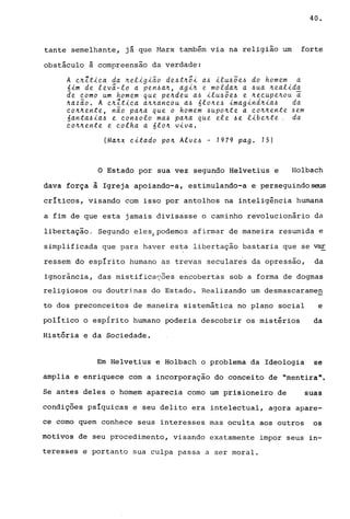 40.
tante semelhante, já que Harx também via na religião um forte
obstáculo à compreensão da verdade:
A e~1tiea da ~eligião de~t~õi a~ ilu~õe~ do homem a
6im de levá-lo a pen~a~, agin e moldan a ~ua nealida
de eomo um homem que pendeu a~ ilu~õe~ e neeupenou i
nazão. A en1tiea annaneou a~ 6lone~ imagindnia~ da
eo~~ente, não pana que o homem ~uponte a eonnente ~em
6anta~ia~ e eon~olo ma~ pana que ele -6e libente. da
eonnente e eolha a 610n viva.
(Manx eitado pon Alve~ - 1979 pago 15)
o Estado por sua vez segundo Helvetius e Holbach
dava força à Igreja apoiando-a, estimulando-a e perseguindo~
críticos, visando com isso por antolhos na inteligência humana
a fim de que esta jamais divisasse o caminho revolucionário da
libertação. Segundo elesJPodemos afirmar de maneira resumida e
simplificada que para haver esta libertação bastaria que se var
ressem do espírito humano as trevas secular~s da opressão, da
ignorância, das mistificações encobertas sob a forma de dogmas
religiosos ou doutrinas do Estado. Realizando um desmascaramen
to dos preconceitos de maneira sistemática no plano social e
político o espírito humano poderia descobrir os mistérios da
História e da Sociedade.
Em Helvetius e Holbach o problema da Ideologia se
amplia e enriquece com a incorporação do conceito de "mentira".
Se antes deles o homem aparecia como um prisioneiro de suas
condições psíquicas e seu delito era intelectual, agora apare-
ce como quem conhece seus interesses mas oculta aos outros os
motivos de seu procedimento, visando exatamente impor seus in-
teresses e portanto sua culpa passa a ser moral.
 