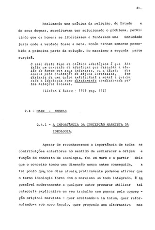 41.
Realizando uma critica da religião, do Estado e
de seus dogmas, acreditavam ter solucionado o problema, permi-
tindo que os homens se libertassem e fundassem uma Sociedade
justa onde a verdade fosse a meta. Porém tinham somente perce-
bido a primeira parte da solução. No marxismo a segunda parte
surgirá.
o e~~o de~te t~po de e~Zt~ea ~deotõg~ea é que the
6alta um eonee~to de ~deolog~a que de~eub~a a ~lu­
~ao do homem po~ ~eu~ ~nte~e~~e, ou a ~tu~ão do~
homen~ pela oeuttação de algun~ ~nte~e~~e~, bem
d~~tante de uma eulpa ~nteleetual e mo~al e queeon
eeba a ldeolog~a eomo d~~etamente eond~e~onada pe~
la~ ~etaçõe~ ~oe~a~~.
(L~ebe~ , Butow - 1975 pago 712)
2.4 - ~~RX ENGELS~~~------~~~
2.4.1 - A IMPORTÂNCIA DA CONCEPÇÃO MARXISTA DA
IDEOLOGIA.
Apesar de reconhecermog a importincia de todas as
contribuições anteriores no sentido de esclarecer a origem e
função do conceito de Ideologia, foi em Marx e a partir dele
que o conceito tomou uma dimensão nunca antes conseguida, a
tal ponto qu~ nos dias atuais, praticamente podemos afirmar que
o termo ideologia forma com o marxismo um todo integrado. ~ im
possIvel modernamente a qualquer autor procurar utilizar tal
categoria explicativa em seu trabalho sem passar pela concep -
çãô origin~l marxista - quer aceitando-a in totum, quer refor-
mulando-a sob novo ingulo, quer propondo uma alternativa mas
 