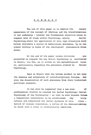 S U M M A R Y
The aim of this paper is te examine therecent
appearance of the concept of ideology and the transformations
it has undergone - however the fundamental objective being to
suggest area of study within Psychology, mainly Social
Psychology,where the application of this type ofanalysis oould
better elucidate a series of behavioural phenomena. Up to now
almost nothing is known of the ideological phenomenain those
areas.
At the end of the paper severe criticism are
presented as regards the way Social Psychology is manifested
in Brazil, via USA, be it either at the methodological leveI
or, particularly regarding the phenomena studied by Social
Psychology.
Here in Brazil what has become evident is not only
the absence and acceptance of interdisciplinary focuses, but
also the dissociation of such phenomena from their historical
political contexts.
It has also be suggested thay a new area of
preferential studies be created for Social Psychology- Social
Psychology of the Proletariat - so that in anot distant fútute
a theoretical referential to be established, may truly
reflect and comprehend the social dynamics of this class ,
devoid of classes compromise, a reflex of the dominantideology
to which such a class is traditionally submitted.
 