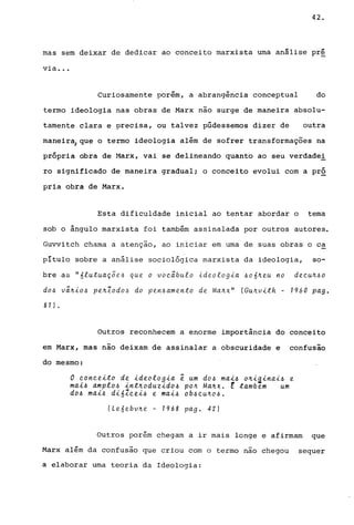 42.
mas sem deixar de dedicar ao conceito marxista uma an8lise pr~
via ...
Curiosamente porém, a abrangência conceptual do
termo ideologia nas obras de Marx não surge de maneira absolu-
tamente clara e precisa, ou talvez púdessemos dizer de outra
maneir~que o termo ideologia além de sofrer transformações na
própria obra de Harx, vai se delineando quanto ao seu verdade!
ro significado de maneira gradual; o conceito evolui com a pr2
pria obra de Marx.
Esta dificuldade inicial ao tentar abordar o tema
sob o ângulo marxista foi também assinalada por outros autores.
Guvvitch chama a atenção, ao iniciar em uma de suas obras o ca
pítulo sobre a análise sociológica marxista da ideologia, so-
bre as "6lutuaç5e6 que o voc~bulo ideologia 606~eu no decu~6o
d06 V~~i06 pe~Zodo6 do pen6amento de Ma~x" (Gu~vith - 1960 pago
81 ) •
Outros reconhecem a enorme importância do conceito
em Marx, mas não deixam de assinalar a obscuridade e confusão
do mesmo:
o conceito de ideologia ~ um d06 mai6 o~iainai6 e
mai6 amplo6 int~oduzido6 po~ Ma~x. E tambem um
d06 mal6 dióZcel6 e mai6 Ob6CU~06.
(Leóebvne - 1968 pago 42)
Outros porém chegam a ir mais longe e afirmam que
Marx além da confusão que criou com o termo não chegou sequer
a elaborar uma teoria da Ideologia:
 