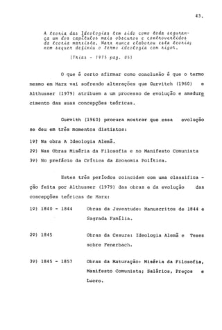 A teo~i~ da~ Ideologia~ tem ~ido ~omo toda ~egu~an­
ça um do~ ~apZtulo~ mai~ ob~~u~o~ e ~ont~ove~tido~
da teo~ia ma~xi~ta. Ma~x nun~a elabo~ou e~ta teo~ia;
nem ~eque~ de6inJu o te~mo ideologia ~om ~igo~.
(T~,[a~ - 1975 pago OS!
43.
o que é certo afirmar como conclusão é que o termo
mesmo em Marx vai sofrendo alterações que Gurvitch (1960) e
Althusser (1979) atribuem a um processo de evolução e amadure
cimento das suas concepçoes teóricas.
Gurvith (1960) procura mostrar que essa
se deu em três momentos distintos:
19T Na obra A Ideologia Alemã.
evolução
29) Nas Obras Miséria da Filosofia e no Manifesto Comunista
39) No prefácio da Crítica da Economia política.
Estes três períodos coincidem com urna classifica -
ção feita por A1thusser (1979) das obras e da evolução das
concepçoes teóricas de Marx:
19) 1840 - 1844
29) 1845
39) 1845 - 1857
Obras da Juventude: Manuscritos de 1844 e
Sagrada Família.
Obras da Cesura: Ideologia Alemã e Teses
sobre Fenerbach.
Obras da Maturação: Miséria da Filosofia,
Manifesto Comunista; Salários, Preços e
Lucro.
 