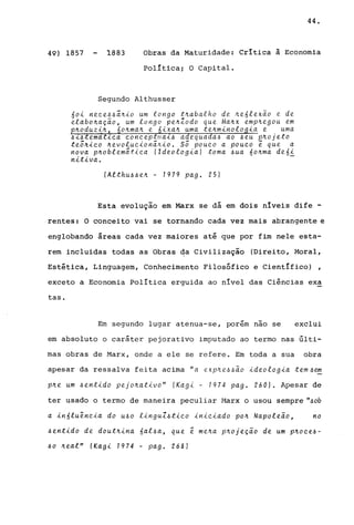 44.
49) 1857 1883 Obras da Maturidade: CrItica ã Economia
política; O Capital.
Segundo Althusser
60i neee44a~io um longo t~abalho de ~e61exao e de
elabo~aç~o, um longo pe~Zodo que Ma~x emp~egou em
~oduzi~ o~ma~ e ixa~ uma tenminolo ia e uma
4..t4 ema ..tc.a c.onc.epua..t4 a equa a4 ao 4eu p'~ojeto
te5~ic.o ~evoluc.iona~io. s5 POUc.o a POUc.o ~ que a
nova p~oblematic.a (Ideologia) toma 4ua 6o~ma de6i
nitiva. -
(Althu44e~ - 1979 pago 25)
Esta evolução em Marx se dá em dois nIveis dife -
rentes: O conceito vai se tornando cada vez mais abrangente e
englobando áreas cada vez maiores até que por fim nele esta-
rem incluidas todas as Obras da Civilização (Direito, Moral,
Estética, Linguagem, Conhecimento Filosófico e Científico) ,
exceto a Economia política erguida ao nível das Ciências exa
tas.
Em segundo lugar atenua-se, porém nao se exclui
em absoluto o caráter pejorativo imputado ao termo nas últi-
mas obras de Marx, onde a ele se refere. Em toda a sua obra
apesar da ressalva feita acima "a e"xp~e_4,~~o ideologia tem4~
p~e um 4entido pejo~ativo" (Kagi - 1974 pago 260). Apesar de
ter usado o termo de maneira peculiar I1arx o usou sempre ".6ob
a in61uenc.ia do U40 linguZ4tic.o inic.iado pon Napoleão, no
4entido de doutnina 6al4a, que e me~a p~ojeção de um pnoc.e.6-
40 neal" (Kagi 7974 - pago 268)
 