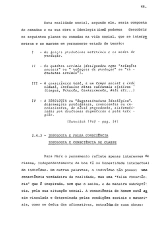 46.
Esta realidade social, segundo ele, seria composta
de camadas e na sua obra a Ideologia Alemã podemos descobrir
os seguintes planos ou camadas na vida social, que se interp~
netram e se mantem em permanente estado de tensão:
I - A6 60~Ç~6 p~odutiva6 mate~iai6 e 06 modo6 de
p~odução.
11 06 quad~o6 6oeiai6 (de6ignado6 eomo "~elaç5e6
6oeiai6" ou " ~elaç5e6 de p~odução" ou "e6 -
t~utu~a6 6ociai6").
111 - A con6eiência ~eal, a um tempo 60eial e indi
vidual, inclu6ive ob~a6 cultu~ai6 e6etiva6 -
(Lingua, Vi~eito, Conhecimento, A~te etc ... )
IV - A IVEOLOGIA ou "Supe~e6t~utu~a Ideol5gica~
de6o~maçõe6 pa~tidã.~-ta6, con6 eiente6 ou in-
con6c-tente6, do nZvel p~ecedente, 6i6temati-
z~~a6 po~ dout~ina6 dogmática6 e pela ~el-t -
g-tao.
(Gu~viteh 1960 - pago 54)
2.4.3 - IDEOLOGIA E FALSA CONSCI~NCIA
IDEOLOGIA E CONSCI~NCIA DE CLASSE
Para Marx o pensamento reflete apenas interesses de
classe, independentemente da boa fé ou honestidade intelectual
do individuo. Em outras palavras, o individuo não possui uma
consciência verdadeira da realidade, mas uma "falsa consciên-
cia" que é inspirada, sem que o saiba, e de maneira subreptI-
cia, pela sua situação social. A consciência do homem está as
sim vinculada e determinada pelas condições sociais e materi-
ais, como se deduz das afirmativas, extraI&sde suas obras:
 
