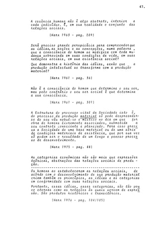 A e44~ncia humana nao ~ algo ab4tnato, intenion a
cada indivZduo. E, em 4ua nealidade o conjunto da4
nelaçõe4 40ciai4.
IManx 1963 - pago 209)
Seni pneci40 gna~de pen4picieia pana compneendenque
a4 idêia41 a4 noçoe4 e a4 eoncepçõe4, numa palavna ,
que a con4ci~ncia do homem 4e modi6ica com toda mu-
dança 40bnevinda em 4ua4 eondiçõe4 de vida, em 4ua4
nelaçõe4 40ciai4, em 4ua exi4tencia 4ocial?
Que demon4tna a hi4t5nia da4 id~ia4, 4enaO que a
pnoduçao intelectual 4e tnan460nma com a pnoduçao
matenial?
IManx 1961 - pago 36)
Nao ê a con4ci~ncia do homem que detenmina o 4eu 4en,
ma4 pelo contninio o 4eu 4en 40cial é que detenmina
a 4ua con4ci~ncia.
IManx 1961 - pago 307)
A E4tnutuna do pnoce44o vital da Sociedade i4to ê,
do pnoce440 da pnoduçao matenial 45 pode de4pneenden-
4e do 4eu véu nebulv60 e mZ4tico no dia em que 60n
obna de homen4 livnemente a44ociado4, 4ubmetida a
4eu contnole con4ciente e planejado. Pana i440 pneci
4a a Sociedade de uma ba4e matenial ou de uma 4ênie-
de condiçõe4 mateniai4 de exi4t~ncia, que pon 4ua vez
45 podem 4en o ne4ultado de um longo e peno4o pnoce!
40 de de4envolvimento.
IManx 1975 - pago 88)
A4 categonia4 econômica4 nao 4aO mai4 que expne440e4
t~5nica4, ab4tnaçõe~ da~ nelaçõe~ 4oeiai~ de pnodu -
çao.
o~ homen~ ao e~tabelecenem a4 nelaçõe4 ~ociai~, de
acôndo com o de4envolvimento de 4ua pnoduçao matenial
cniam também o~ pnincZpio~, a4 idêia4 e a4 categonia~
em con60nmidade com 4ua~ nelaçõe4 4ociai4.
47.
Pontanto, e64a4 idêia4, e64a4 categonia6, 4ão tão po~
co etenna6 como a6 nelaçõe6 ã6 quai6 6envem de expne!
4ão. são pnodut06 hi4tônico6 e tnan4it5ni04.
(Manx 1976 - pago 104/105)
 