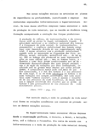 48.
Mas estas relações sociais se articulam em planos
de importância ou profundidade, justificando o emprego das
conhecidas expressões Infra-estrutura e Super-estrutura So-
cial. Na base desse edifício complexo vamos encontrar o modo
de produção da vida material, que se mantém em dinâmica trans
formação acompanhando a evolução das forças produtivas:
A p~oduçao de id~ia~, de ~ep~e~entaç5e~ e da ~on~~i
~n~ia e~t5 em p~ime;to luga~ intimamente ligada i
atividade mate~ial e ao ~om~~~io mate~ial do~ homen~;
~ a linguagem da vida ~o~ial. A~ ~ep~e~entaç~e~, o
pen~amento, o ~om~~~io intele~tual do~ homen~ ~u~ge
aqui ~omo emanaÇao di~eta do ~eu ~ompo~tamento mate
~ial. O me~mo a~onte~e ~om a p~oduçao intele~tual -
quando e~ta ~e ap~e~enta na linguagem da~ lei~, po-
llti~a, mo~al, ~eligiao, meta61~i~a et~ ... de um po
VOe São o~ homen~ que p~oduzem a~ ~ua~ ~ep~e~enta ~
çõe~ a~ ~ua~ id~ia~ etc ... ma~ o~ homen~ ~eai~, a -
tuante~ e como tai~ 6o~am condi~ionado~ po~ um de -
te~minado de~envolvimento da~ ~ua~ 6o~ça~ p~oduti -
va~ e do modo de ~elaçõe~ que lhe~ ~o~~e~ponde, in-
~luindo at~ a~ no~ma~ ma~~ ampla~ que e~ta~ po~~am
toma~. A con~cien~ia nun~a pode ~e~ mai~ do que o
Se~ ~on~ciente, e o Se~ do~ homen~ ~ o ~eu p~o~e~~o
da vida ~eal. E ~e ~m toda ideologia o~ homen~ e a~
~ua~ ~elaçõe~ no~ ~u~gem inve~tido~, tal ~omo a~on­
te~e numa "~ama~a e~~u~a", i~to ~ apena~ o ~e~ulta­
do do ~eu p~o~e~~o de vida hi~t5~i~0, do me~mo modo
que a imagem inve~tida do~ objeto6 que ~e 6o~ma na
~etina ~ uma ~on~equ~n~ia do ~eu p~o~e~~o de vida
di~etamente 6Z6i~o.
(Ma~x 1977 - pago 25)
Num sentido amplojo modo de produção da vida mate-
rial forma as relações econômicas que exercem um primado 50-
bre as demais relações sociais.
Na Super-estrutura vamos encontrar vários degraus
desde â organização política, o Direito, a Moral, a Religião,
Arte, até a Ciência e Filosofia. Ela varia de acordo com a
Infra-estrutura e o modo de produção da vida material determi
 