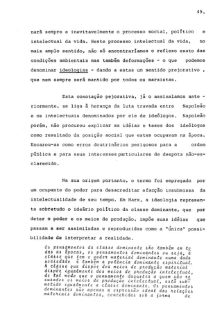 49.
nará sempre e inevitavelmente o processo social, político e
intelectual da vida. Neste processo intelectual da vida, no
mais amplo sentido, não só encontraría~mos o reflexo exato das
condições ambientais mas também deformações - o que podemos
denominar ideologias - dando a estas um sentido prejorativo ,
que nem sempre será mantido por todos os marxistas.
Esta conotação pejorativa, já o assinalamos ante -
riormente, se liga à herança da luta travada entre Napoleão
e os intelectuais denominados por ele de ideólogos. Napoleão
porém, não procurou explicar as idéias e teses dos ideólogos
como resultado da posição social que estes ocupavam na época.
Encarou-as como erros doutrinários perigosos para a ordem
pública e para seus interesses particulares de despota nao-es-
clarecido.
Na sua origem portanto, o termo foi empregado por
um ocupante do poder para desacreditar afacção insubmissa da
intelectualidade de seu tempo. Em Marx, a ideologia represen-
ta sobretudo o ideário pOlítico da classe dominante, que por
deter o poder e os meios de produção, impõe suas idéias que
,
passam a ser assimiladas e reproduzidas como a "unica" possi-
bilidade de interpretar a realidade.
O~ p~n6am~nto~ da cta~~~ dominant~ ~ão também ~m to
d«, dA ipo~a~, o~ pen~am~nto~ dominant~~ ou ~~ja, ~
tlaA&~ que tem o pode4 mate4ial dominant~ numa dada
j6dl~daae é tamb~m a pot~ncia dominant~ ~~pi4ituat.
A;dl~~A~ qu~ di~põe do~ m~io~ d~ p4odução mat~4ial
d~apd~ ~gudlme"t~ do~ m~io~ d~ p4odução int~l~ctual
d~ tttl modo q~e a pen4am~n~o daqu~le~ a qu~m ~ão 4~'
~u~~do~ .o~ me~o~ de p4oduçao intelectual, e~t~ ~ub~
met~do ~gual~ente a cla~~~ dominante. O~ pen~amento~
dom~n~n~e~ ~a~ apena6 a exp~e~~ão ideal da~ ~elaç~~~
mat~~~a~~ dom~nant~~, concebida~ ~ob a 6o~ma de
 