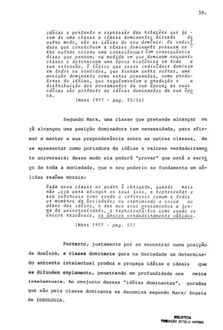 ~dê~a~ e po~tanto a exp~e~~ão da~ ~elaçõe~ que na -
zem de uma ~la~~e a ~la~~e dom~nante; d~zendo de
out~o modo, ~ão a~ ~dê~a~ do ~eu domln~o. O~ ~nd~v;
duo~ que ~on~t~tue_m a ~.e.a~~ e dom~na..nte po~~uef!! en -
t~e_ out~a~ ~o~~a~ uma c.on~ ~~ência e eem ~on~ equen~~a
d~~~o que pen~am; na med~da em que dom~nam enquanto
~.e.a~~e e dete~m~nam uma êpo~a h~~tõ~~~a em toda a
~ua exten~ao, ê .e.õg~~o que e~~e~ ~nd~vZduo~ dom~nem
em todo~ o~ ~ent~do~, que tenham ent~e out~a~, uma
po~~ção dom~nante ~omo ~e~e~ pen~ante~, ~omo p~odu­
to~e~ de ~dê~a~, que ~egu.e.amentem a p~odução e a
d~~t~~bu~ção do~ pen~amento~ da ~ua êpo~a; a~ ~ua~
~dê~a~ ~ão po~tanto a~ ~dê~a~ dom~nante~ da ~ua êp~
~a.
(Ma~x 1977 - pago 55/56)
50.
Segundo Marx, uma classe que pretende alcançar ou
já alcançou uma posição dominadora tem necessidade, para afir-
mar e manter a sua preponderância sobre as outras classes, de
se apresentar como portadora de idéias e valores verdadeirarneg
te universais; desse modo ela poderá "provar" que está a servi
ço de toda a sociedade, que o seu poderio se fundamenta em só-
lidas raZÕes morais:
Cada rtova ~.e.a~~e no pode~ ê ob~~gada, quando ma~~
haO ~eja pa~a ating~~ o~ ~eu~ 6~n~, a ~ep~e~enta~ o
jeu ~nte~e66e ~omo ~endo o inte~e66e ~omum a todo~
d~ memb~o~ da So~iedade; ou exp~~mindo a ~o~~a no
plano da~ ~dêia6, a da~ ao~ 6rU6 pen~amento6 a 60~­
ma da un~ve~6alidade, a ~ep~e6ent~-.e.06 ~omo 6endo 06
~nlco6 ~azo~ve~6, o~ ~nl~o~ ve~dade~~amente v~.e.id06.
(Ma~x 1977 - pago 57)
Portanto, justamente por se encontrar numa posição
de domlniê; à elãêss dominante gera na Sociedade um determina-
aô ambierlté ifite1eêtuàl produz e propaga idéias e ideais que
§~ âiflihdéfu àmpiàmênte, penetrando em profundidade nos meios
lfii;.áiSlss:Eua.!s. Ao conjunto dessas "idéias dominantes", geradas
que são pela classe dominante se denomina segundo Marx/ Engels
de IDEOLOGIA.
BIBUOTECA
fUNDACAo GETÚLIO VARGAS
 