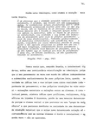 Porém esta Ideologia, como chamou a atenção
tarde Engels,
~ um p~oce440 que o chamado pen4ado~ ~ealiza con4ci-
entemente, ~ ve~dade, ma4 levado po~ uma con4ciência
6al4a. Á4 ve~dadei~a4 60~ça4 p~Opul40~a4 que 0_ poem
em movimento pe~manecem oculta4 pa~a ele; 4e n~o 6o!
4e a44im, não 4e t~ata~ia de um p~oce440 ideologico.
Ve44a manei~a ele ~ levado a imagina~ 60~ça4 mot~i -
ze4 6al4a4 ou apa~ente4. COmo 4e t~ata de um p~oce4-
40 intelectual, 4eu conte~do e 4ua 60~ma 4ão deduzi-
d04 do pen4amento pu~o 4eja do p~õp~io pen4amento ,
4eja de 4eU4 p~edece44o~e4. T~abalha ~Xclu4ivamente
com mate~iai4 intelectuai4; 4em e4tuda-l04 mai4 a
6undo, con4ide~a que e44e4 mate~iai4 p~ovêm do pen~~
mento e não p~ocu~a pe~qui~a~ ~e podem te~ uma o~i -
gem mai4 longlnqua, independente de~4e pen~amento .
Con~ide~a evidente e~~a manei~a de p~ocede~, poi~ to
do ato humano que ~e ~ealiza po~ meio do pen~amento­
~ pa~a ele, em ~ltima in~tancia, um ato igualmente
ba4eado no pen~amento.
(Eng el4 1963 - pag. 292)
51.
mais
Vemos assim que, segundo Engels, o intelectual il~
de-se, sofre uma involuntária mistificação na ideologia; julga
que o seu pensamento se move num mundo de idéias independentes
e submetidas exclusivamente às suas próprias leis, quando na
verdade as idéias tem a sua origem numa outra realidade inde -
pendente do pensamento, a das próprias condições da vida soci-
aI - situações materiais e relações entre as classes. O inte -
lectual pensa, elabora idéias quer políticas, religiosas, fil,2
sóficas ou ligadas à Economia, porém de uma maneira determina-
da porque a classe social a que pertence ou seu "grupo de ref~
rªh~ia~ • qUê pertence desfruta na sociedade de uma determina-
dà ~Ôftdi~ão màterlal que a situa numa determinada relação só -
clÔ;eêôftêmiea com as outras classes e disto o intelectual - se
gundo Marx - não se apercebe.
 