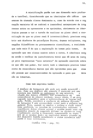 52.
A mistificação porém tem urna dimensão mais profun-
da e terrível. Considerando que as ideologias sao idéias que
emanam da chamada classe dominante e, corno de acordo com a con
cepçao marxista há um radical e inexorável antagonismo de int~
resses entre os opressores e os oprimidos, obviamente as ideo-
logias passam a ter a tarefa de realizar no plano ideal a con-
ciliação do que no plano real é irreconciliável; precisam enco
brir sob disfarce de princípios éticos, dogmas religiosos, co~
cepções filosóficas ou pretensamente cientificas, a realidade
que nada mais é do que a exploração do homem pelo homem, da
opressao que urna classe exerce sobre a outra. A ideologia assu
me então o caráter de justificativa moral que dá ares de just!
ça pois representam "leis naturais" da opressão exercida sobre
os que não tem poder. Por outro lado a ideologia precisa tornar
conta da consciência destes que são oprimidos para que
nao possam ser conscientizados da opressão e para que
nao se libertem.
Corno bem exprimiu Lukác:
o domZn~o da bu~gue~~a não pode ~e~ ~enão m~no~~tã -
~~o. Como ~eu domln~o não ~omente é exe~e~do po~ uma
m~noh~a ma~ também no ~nte~e~~e de uma m~no~ia, a
eles
dela
ilu~io da, demai~ cla4~e~, ~ua pe~man~ncia em uma
con~~i~nc~a de_cla~4e con6u~a, pouco cla~a, é um p~e6
~ueo~to n~ce~~a~io pa~a a ~ob~eviv~ncia do ~egime bun
gue,.6. Po~em,_encob~i~ a. e~~~nc.ia da p~õp~ia Soc.ieda--
de bUkgue~a e uma nece~~idade vital pa~a a p~õp~ia bu~
9ue~la. ~Oi6, quando ~e amplia e acla~a a vi~ão ~ob~e­
~AAan~A.e"cia, ~e ~evelam a6 cont~adic5e~ inte~na~ e
lriAdluvt14 de~~a cla~~e ~ocial e acabam pondo ~eu~ com
PdHIHt~A diante do 6eguinte dilema: ou 6echa~-6e con6-
tlthtlme~te cOHt~a a c~e~cente comp~een6ão ou ~ep~i ~
mk4 tm ~~ me~m06 !odo4 06 in6tinto6 mo~ai6 vi~ando po
dq~ d~6ende~ tambem m04almente a o4dem econ5mica ade~
quada a ~eu~ inte~e~~e~.
(Lukãc~ 7976 - pago 72)
 