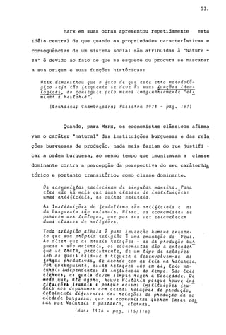 53.
Marx em suas obras apresentou repetidamente esta
idéia central de que quando as propriedades características e
consequ~ncias de um sistema social são atribuidas ã "Nature
za" é devido ao fato de que se esquece ou procura se mascarar
a sua origem e suas funções históricas:
Ma~x demon~t~ou que o nato de que e~te e~~o metodolõ-
g~~o ~eja tão 6~equente ~e deve ã~ ~ua~ 6unçõe~ ~deo­
lõg~~a~, ao ~on~egu~~ pelo meno~ ~magina~lamente »el~
mlna~ a Hi~tõ~~a".
(Bou~d~eu; Chambo~edon; Pa~~e~on 1978 - pago 167)
Quando, para Marx, os economistas clássicos afirrn~
vam o caráter "natural" das instituições burguesas e das rel~
ções burguesas de produção, nada mais faziam do que justifi -
car a ordem burguesa, ao mesmo tempo que imunizavam a classe
dominante contra a percepção d~ perspectiva do seu caráterhi~
tórico e portanto transitório, corno classe dominante.
o~ e~onom~~ta~ ~a~~o~~nam de ~~ngula~ mane~~a. Pa~a
ele4 não h~ ma~~ que dua~ ~la~~e~ de ~n~t~tu~çõe~:
uma~ a~t~6~~~a~~, a~ out~a~ natu~a~~.
A~ ln~t~tu~çõe~ do 6eudal~~mo ~ão a~t~6~~ia~~ e a~
da bU~9ue~~a ~ão natu~ai~. Ni~~o, o~ e~onom~~ta~ ~e
pa~e~em ao~ teõlogo~, que po~ ~ua vez e~tabele~em
dua~ cla~~e~ de ~el~g~õe~.
Toda 4eligião alheia ê pu~a invenção hum~na enquan-
to que ~ua p~õp~~a ~el~g~ão ê uma emanaçao de Veu~.
Ao di%e~ que a~ atuai~ ~elaçõe~ - a~ da p~odução bu~
gue~a • ~ao natu~a~~, o~ e~onom~~ta~ dão a en,tende~­
que ~l t~ata, pne~~~amente, de um t~po de ~elaçõe~
~ob dA qUd~& ~~ia-~e a ~~queza e de~envolvem-~e a~
4d~~aA ~hddut~vd~~ de aco~do ~om a4 le~~ na Natu~eza.
Po~ êdriAegüihteJ e~~âJ ~elaçõe~ ~ão em ~~, le~~ na-
tuhã..it ,iY!i1e.péridenteil dá ~n6luê.n~,ta do tempo. são le~~
etekrld~J a~ ,quai~ dévem ~emp~e ~ege~ a So~iedade. Ve
m~~d ,~~~J ~{e ttgo~à, houve Hi~tõn~a po~que houve ~n~
~l~Uk,v~j 'tudAi~ t pD~que ne~~a6 in6t~tuiçõe~ 6eu--
da~6 n06 dep~~amo6 ~om ~e~ta6 ~elaçõe6 de p~odução
t~talmente d~6e~ente6 da~ ~elaçõe6 de p~odução da ~o
~~edade bu~gue~a, que 06 e~onom~6ta~ que~em 6aze~ pa~
6a~ p~~ Natu~a~6 e po~tanto, ete~na~. -
(Ma~x 1976 - pago 115/116)
 