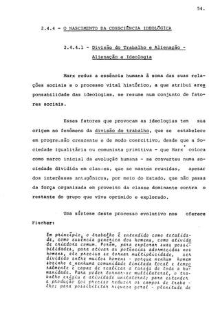 2.4.4 - O NASCIMENTO DA CONSCI~NCIA IDEOLOGICA
2.4.4.1 - Divisão do Trabalho e Alienação -
Alienação e Ideologia
54.
Marx reduz a essência humana à soma das suas rela-
çoes sociais e o processo vital histórico, a que atribui are~
ponsabilidade das ideologias, se resume num conjunto de fato-
res sociais.
Esses fatores que provocam as ideologias tem sua
origem no fenômeno da divisão do trabalho, que se estabelece
em progressão crescente e de modo coercitivo, desde que a So-
ciedade igualitária ou comunista primitiva - que Marx coloca
como marco inicial da evoluçãó humana - se converteu numa so-
ciedade dividida em classes, que se mant~m reunidas, apesar
dos interêsses antagônicos, por meio do Estado, que nao passa
da força organizada em proveito da classe dominante contra o
restante do grupo que vive oprimido e explorado.
Uma síntese deste processo evolutivo nos oferece
Fischer:
Em p~~nclp~o, o t~abalho ê entend~do como total~da­
de, como e~~ênc~a genê~~ca do~ homen~, como at~v~da
de c~~ado~a comum. Po~êm, pa4a explo~a~ ~ua~ po~~~~
bltldade4, pa~a ativa~ a~ potência~ ado~mecida~ no~
homen4# ele p4eci~a 4e t04na4 multiplicidade, ~e4
dlvld~do ent~e muito4 homen~ - po~que nenhum homem
4oz1nho e_nenhuma comunidade limitada local e tempo
~4lmente e capaz de 4ealiza4 a ta4e6a de toda a hu~
manidade. Pa~a pode~ t04na~-~e multilate~al, o t~a­
balho ex~giu a atividade unilate~al; pa4a e4tende4
a p4oduçao 60i p~eci~o ~eduzi~ O~ campo4 de t~aba -
lho; pa4a po~~ibilita4 4iqueza ge4al - plenitude de
 