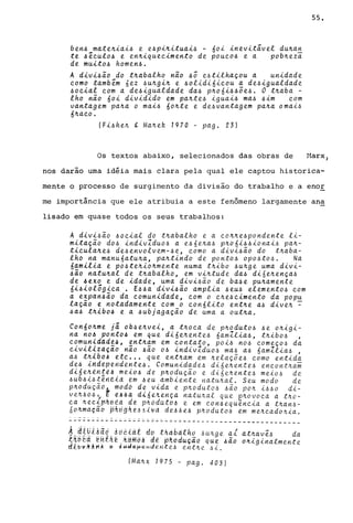 ben6 mate~iai6 e e6pi~ituai6 - 60i inevitivel du~a~
te 6~cul06 e en~iquecimento de pOUC06 e a pob~eza
de muit06 homen6.
A divi6ão do t~abalho não 6Ô e6tilhaçou a unidade
como também 6ez 6u~gi~ e 60lidi6icou a de6igualdade
60cial com a de6igualdade da6 p~06i66õe6. O t~aba -
lho não 60i dividido em pa~te6 iguai6 ma6 6im com
vantagem pa~a o mai6 60~te e de6vantagem pa~a omai6
6~aco.
(Fi6he~ g Ma~ek 1970 - pago 23)
Os textos abaixo, selecionados das obras de
55.
Marx,
nos darão uma idéia mais clara pela qual ele captou historica-
mente o processo de surgimento da divisão do trabalho e a enor
me importância que ele atribuia a este fenômeno largamente ana
lisado em quase todos os seus trabalhos:
A divi6ão 60cial do t~abalho e a co~~e6pondente li-
mitação d06 indivZdu06 a e66e~a6 p~06i66ionai6 pa~­
ticula~e6 de6envolvem-6e, eomo a divi6ão do t~aba­
lho na manu6atu~a, pa~tindo de ponto6 Opo6to6. Na
6amilia e p06te~io~mente numa t~ibo 6u~ge uma divi-
~ao natu~al de t~abalho, em vi~tude da6 diáe~ença6
de 6exo e de idade, uma divi6ão de ba6e pu~amente
6i6iológica. E66a divi6ão amplia 6eU6 element06 com
a expan6ão da comunidade, com o c~e6cimento da popu
lação e notadamente com o con6lito ent~e a6 dive~ ~
6a6 t~ibo6 e a 6ubjagação de uma a out~a.
Con60~me ji ob6e~vei, a t~oca de p~odut06 6e o~igi­
na n06 ponto6 em que di6e~ente6 6amZlia6, t~ibo6 ,
comuniddd~4, ent~am em contato, POi6 n06 começ06 da
civil~lã~ão não 6ão 06 indivZdu06 ma6 a6 6amZlia6 ,
a6 t~lbo~ etc •.. que ent~am em ~elaçõe6 eomo entida
de6 iHdependente6. Comunidade6 di6e~ente6 eneont~ai
di6e~~n{t~ mei06 de p~odução e di6e~ente6 meio6 de
6ub6i6tindia tm 6eu ambiente natu~al. Seu modo de
p~oduçãdl modo de vida e p~oduto6 6ão po~ i660 di-
ve~606, E14'" di6e~ença natu~al que p~ovoea a t~o­
ca ~eeLphe€~ d~P~6duto~ e em con6equ~neia a t~an6-
60~maç~b ~A~~h~~61~d de~Ae~ phodut06 em me~cado~ia .
.. .- ". - ..
-----~~~-~---~~=~~~~~~~-~~~~-_.~--~--~--------------
A ~tUiAaó ~óêiat do thdbalho Au~ge ai at~av~6 da
~~~E~ ~~i~~.~~m§i d~ ~~odu~ao que 6ão o~iginalmente
rlibv~AHA , ~w~M~~nden~e6 ent~e 6i.
(Ma~x 1975 - pago 403)
 