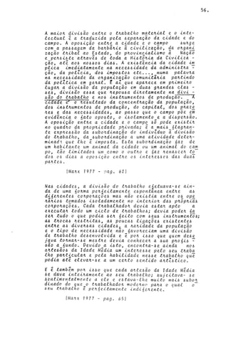 A ma~o~ d~v~~ão ent~e o t~abalho mate~~al e o ~nte­
leetual é a t~aduz~da pela ~epa~ação da e~dade e do
eampo. A opo~~ção ent~e a e~dade e o eampo ~u~ge
eom a pa~~agem da ba~bã~~e ã e~v~l~zação, da o~gan~
zação t~~bal ao E~tado, do p~ov~ne~al~~mo ã Nação
e pe~~~~te at~avé~ de toda a H~~tõ~~a da Civ~liza -
ção, até ao~ no~~o~ d~a~. A ex~~têneia da e~dade ~~
pl~ea imed~atamente na neee~~~dade da adm~n~~t~a -
ção, da polIe~a, do~ ~mpo~to~ ete ... , numa palav~a
na neee~~idade da o~gan~zação eomun~tã~~a pa~tindo
da polIt~ea em ge~al. t aI que apa~eee em p~ime~~o
luga~ a d~v~~ão da população em dua~ g~ande~ ela~ -
~e~, div~~ão e~~a que ~epou~a d~~etamente na d~v~ -
~ão do t~abalho e no~ ~n~t~umento~ de p~odução. A
eldade ~ o ~e~ultado da eoneent~ação da população,
do~ in~t~umento~ de p~odução, do eapital, do~ p~aze
~e~ e da~ neee~~idade~, ao pa6~0 que o eampo põe em
evidêne~a o 6ato opo~to, o i~olamento e a d~~pe~~ão.
A opo~ição ent~e a eidade e o eampo 6Ô pode ex~~ti~
no quad~o da p~op~~edade p~~vada; é a rna~~ 6lag~an­
te exp~e6~ão da ~ubo~d~nação do ~nd~vIduo ã d~v~~ão
do t~abalho, da ~ubo~d~nação a uma at~v~dade dete~­
minad~ que lhe é imp06ta. E~ta 6ubo~d~nação 6az de
um hab~tante um an~mal da e~dade ou um an~mal do eam
po, tão limitado~ um como o out~o e 6az ~ena6ee~ to-
d06 06 d~a6 a opo6iç50 ent~e 06 ~nte~e66e6 da6 duai
pa~te6.
(Ma~x 1977 - PCtg. 62)
Na~ eidade6, a div~6ão do t~abalho e6etuava-~e a~n­
da de uma 60~ma pe~~e~tamente e~pontanea ent~e a6
d~6e~ente~ co~po~açoe6 ma6 não ex~~tia ent~e 06 ope
~â~~o~ tomado~ ~6oladamente no ~nte~~o~ da6 p~ôp~~a6
eo~po~açõe~. Cada t~abalhado~ devia e~ta~ apto a
exeeuta~ todo um ciclo de t~abalho~; devia pode~ 6a
zeJt tudo o que podia ~e~ 6e.ito com ~eu~ ~n~t~umento~;
«~ t~oea~ ~e6t~ita6, a~ pouca~ l~gaçõe6 exi~tente~
ent~e a~ d~ve~6a6 e~dade6L a ~a~idade da população
e o t~po de nece~~~dade nao 6avo~ec~am uma d~V~6ão
de t~abalho de~envolv~da e ~ po~ i~~o que quem de~e
Java to~na~-~e me6t~e dev~a eonheee~ a 6ua p~06~~ ~
~ão « 6undo. Vev~do a ~~to, encont~a-~e ainda n06
aJtte~ão6 da Idade M~d~a um ~nte~e~~e pelo ~eu t~aba
lho paJtt~eulaJt e pela hab~l~dade ne~6e t~abalho qui
podia ate elevaJt-6e a um ce~to ~entido aJttI~tieo.
E ~t~~b~m poJt ~~60 que cada a~te~ão da Idade Méd~a
~~ daVd lnt~i~amente ao 6eu t~abalho; ~uje~tava- 6e
A~~11meMt4lmQnte a ele e e~tava-lhe mu~to ma~6 6ubo~
dlM4dn do que_o t~abalhado~ mode~no pa~a o qual 0-
~~u ~~abalho e pe~6eitamente indi6e~ente.
(Ma~ x 1977 - pag. 65)
56.
 