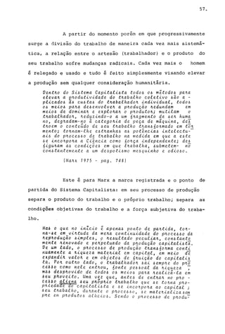 57.
~
A partir do momento porem em que progressivamente
surge a divisão do trabalho de maneira cada vez mais sistemá-
tica, a relação entre o artesão (trabalhador) e o produto do
seu trabalho sofre mudanças radicais. Cada vez mais o homem
é relegado e usado e tudo é feito simplesmente visando elevar
a produção sem qualquer consideração humanitária.
Vent~o do Si4tema Capitali4ta tod04 04 m~tod04 pa~a
eleva~ a e~odutividade do t~abalho coletivo 4io a -
plicad04 a4 cU4ta4 do t~abalhado~ individual, tod04
04 mei04 pa~a de4envolve~ a p~oduçio ~edundam em
mei04 de domina~ e explo~a~ o p~oduto~; mutilam o
t~abalhado~, ~eduzindo-o a um 6~agmento de 4e~ huma
no, deg~adam-no ã catego~ia de peça de máquina, deJ
t~oem o conteúdo de 4eu t~abalho t~an460~mado em to~
mento; to~nam-lhe e4t~anha4 a4 potência4 intelectu--
ai4 do p~oce460 de t~abalho na medida em que a e4te
6e inco~po~a a Ciência como 60~ça independente; de4
6igu~am a4 condiçõe4 em que t~abalha, 6ubmetem- no
con6tantemente a um de6poti4mo me6qulnho e odio6o.
(Ma~x 1975 - pago 748)
Este é para Marx a marca registrada e o ponto de
partida do Sistema Capitalista: em seu processo de produção
separa o produto do trabalho e o próprio trabalho; separa as
condições Objetivas do trabalho e a força subjetiva do traba-
lho.
Ma~ o que no inZcio ~ apena4 ponto de pa~tida, to~­
n4-4e em vi~tude da me~a continuidade do p~oce660 da
~tp~oduçio 4imple4, o ~e4ultado peculia~, con6tante
mtnte ~enovado e pe~petuado da p~odução capitali4ta.
Ve um lado, o p~oce460 de p~oduçio t~an66o~ma conti
nuamente a ~iqueza mate~ial em capital, em meio de
~~pâ~di~ valo~ e em objet06 de 6~uição do capitali6
ta; Pd~ oút~o lado~ o t~abalhado~ 6ai 6emp~e do p~o
~iAAo tomo nele ent~ou, 60nte pe440al da ~iqueza -
~aj d~APAoVldo de tod06 06 mei06 pa~a ~ealizá-la e~
A~u p~OV~lto. Uma vez que, ante4 de ent~a~ no p~o -
de~~o d?&e~E 6e~ p~~p~io t~ab~lho que 4e to~na p~o­
p~~edaae ~o cap~tal~4ta e 6e ~nco~po~a ao capital;
4eu t~abalho, du~ante o p~oce64o, 6e mate~ializa6~
p~e em p~oduto4 alheio6. Sendo o p~oce66o de p~odu~
 