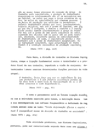 Çao ao me6mo tempo p~oce660 de con6umo da 60~ça de
t~abalho pelo capitali6ta, o p~oduto do t~abalhado~
t~an660~ma-6e continuamente nao 65 em me~cado~ia ma6
em Capital, em valo~ que 6uga a 60~ça c~iado~a de va
lo~, em mei06 de 6ub6i6tência que comp~am pe660a6 ,
em mei06 de p~oduçao que utilizam 06 p~oduto~e6. O
p~6p~io t~abalhado~ p~oduz po~ i660, con6tantemente,
~iqueza objetiva, ma6 60b a 60~ma de Capital, uma 60~
ça que lhe é e6t~anha, o domina e exp.e.o~a e o capita-
li6ta p~oduz também con6tantemente a 60~ça de t~aba~
lho ma6 60b a óo~ma de uma 60nte 6ubjetiva de valo~,
6epa~ada d06 objet06 6em 06 quai6 nao 6e pode ~eali­
za~, ab6t~ata, exi6tente apena6 na individualidade
do t~abalhado~; em 6uma, o capitali6ta pnoduz o t~a­
balhado~ 60b a 60~ma de t~abalhado~ a66ala~iado. E6-
6a ~ep~oduçao con6tante, e66a pe~petuaçao do t~aba -
lhado~ é a condiçao nece66~~ia da p~oduçao capitali6
ta. -
(Ma~x 1975 - pago 664)
58.
Para Marx, a divisão do trabalho no Sistema Capit~
lista, rompe a ligação fundamental entre o trabalhador e o pro-
duto final de seu trabalho, impedindo a visão de conjunto; de-o
terminados tomens exercem determinadas funç5es parciais da vida
grupal.
O t~abalho, ~nico laço que une 06 indivZdu06 a6 óo~
ça6 p~odutiva6 e a 6ua p~5p~ia exi6tência pe~deu pi
~a ele6 toda a apa~~ncia de mani6e6taÇao de 6i e 6~
lhe6 con6e~va a vida de6inhando-a.
(Ma~x 1977 - pago 91)
E como o pensamento está em íntima ligação dialéti
ca com a atividade exercida pelo homem, a mutilação desta tem
a sua contrapartida num reflexo fragmentário e deformado da rea
lidade social como um todo: "Ce~ta deóo~mação óZ6ica e. e6pi~i -
tual ~ ln~ep4~avel me6mo da divi6ão do t~abalho na 6ociedade"
(Ma4X 1975 M pago 416)
Toda atividade produtora, num Sistema Capitalista,
portanto, pode ser caracterizada segundo Marx como uma aliena _
 