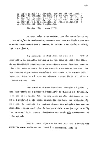 ~ub~i~te ~ontudo a ~epanação, ~omente ~om uma 6unda -
mentação netumbante, negativa e p~eudo6ito~õ6i~a. A
So~iedade ~e apne~enta em ambo~ O~ ~a~o~ ~omo um poden
mZti~o in~ompneen~Zvet, ~uja objetividade 6atati~ta e
de~pnovida de toda humanidade ~e ~oto~a ameaçadona e
in~ompneen~Zvet pana o indivZduo.
(Lukã~~ 1966 - pago 70/71)
60.
Em conclusão, a Sociedade, que nao passa do conjun
to de relações inter-humanas, aparece como uma entidade superior,
o mesmo acontecendo com o Estado, o Direito a Religião, a Filoso
fia e a Ciência.
o pensamento na Sociedade onde reina a divisão
coercitiva do trabalho apresenta-se não como um todo, mas cindi-
do em IDEOLOGIAS divergentes, propiciadas pelas diversas perspec
tivas dos seus autores. Tais per~pectivas se apoiam por SUa vez
nas classes a que estes indivíduos pertencem/ou em outras pala -
vras,toda IDEOLOGIA é substancialmente a consciência social de -
formada de uma classe.
Por outro lado numa Sociedade homogênea e justa ,
nao dilacerada pelo processo coercitivo da divisão do trabalho,
a alienação se anula. Todos desempenham tarefas similares no gr~
po e o produtor é ele mesmo consumidor dos bens que produziu. C2
mo o modo de produção é a espinha dorsal das relações travadas em
Sociedade, essas condições de homogeneidade e de justiça se refl~
tem na consciência humana, dando-lhe uma visão não desfigurada do
todo social.
Segundo Marx/Engels o sistema político e social ~ue
eohvérté este sonho em realidade é o comunismo. Este é:
 