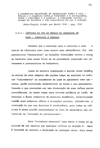 a ve~dadei~a di~~olu~~o do antagoni~mo ent~e a exi~ -
tência e a e~~ência ent~e a libe~dade e a nece~~idade,
ent~e o indivlduo e a e~pêcie. O comuni~mo ~e~olve o
enigma da Hi~tõ~ia e tem con~ciência de ~e~ a ~olu~ão.
(Ma~x/Engel~ citado po~ Ba~th 1945 - pago 120)
2.4.5 - CR!TICAS AO USO DA TEORIA DA IDEOLOGIA EM
~~RX - IDEOLOGIA E VERDADE
61.
Sabemos que o marxismo usou e continua a usar a
teoria da ideologia como arma contra seus adversários. Ela lhe
possibilita "desmascarar" as objeções formuladas contra o siste
ma marxista como sendo fruto de um pensamento inspirado nos in-
tere~ses e preconceitos da burguesia.
Usada de maneira inadequada e muitas vezes dogmát!
ca muitos de seus adeptos não perdem tempo em analisar ou refu-
tar "logicamente" os argumentos de quem se apresenta como opo -
nente, porém procurando desmoralizar em bloco o seu pensamento,
fazendo o que pretendem ser uma dissecação de suas raIzes psico-
sociológicas. Ao mesmo tempo essa atitude polêmica ao invés de
diminuir o ,ânimo combativo do marxista dogmático, relativizando
também suas próprias idéias a situações sociais, infunde-lhe a
convicção d~ que sua doutrina é irrefutável, pois todas as crI-
ticas à mesma provém simplesmente do fato do adversário nao co-
locar-se na "situação do proletariado".
Esta "ortodoxia marxista" como Barth a chama se p~
siciona de tal maneira que qualquer critica ou objeção à Marx
é rotulada de heresia e despojada de qualquer valor. Para estes
 