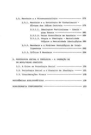 2.5. Mannheim e a Wissenssoziologie ------------------- 079
~.5.l. Mannheim e a Sociologia do Conhecimento -
Síntese das Idéias Centrais --------------- 079
2.5.1.1. Ideologias Particulares - Ideolo -
gias Totais ---------------------- 083
2.5.1.2. Falsa Consciência em Mannheim ---- 089
2.5.1.3. Utopia e Ideologia - Mentalidade
Utópica x Mentalidade Ideologógica 089
2.5.2 •. Mannheim e o Problema Sociológico da Intel-
1igentsia --------------------------------- 092
2.5.3. Critica à Mannheim ------------------------ 094
3. PSICOLOGIA SOCIAL E IDEOLOGIA - A INSERÇÃO DE
UM NOVO/VELHO CONCEITO
3.1. A Crise na Psicologia. Social --------------------- 106
3.2. Psicologia Social e o Conceito de Ideologia ------ 121
3.3. Considerações Finais ----------------------------- 135
REFER~NCIAS BIBLIOGRÁFICAS ------------------------------- 139
BIBLIOGRAFIA COMPLEMENTAR -------------------------------- 153
 