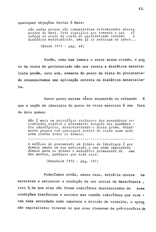 quaisquer objeções feitas à Marx:
~ao nula~ po~que nao compa~tilham dete~minado~ p~e~~u
po~to~ de Ma~x. I~to ~igni6ica que ~omente o que ~~
coloca no ponto de vi~ta do p~oleta~iado entende a
dialética mate~iali~ta. Uma 6é ~e antecipa ao ~abe~...
(Ba~th 1945 - pago 64)
62.
Porém, corno bem lembra o autor acima citado, o pOQ
to de vista do proletariado não nos revela a dialética materia-
lista porém, isto sim, somente do ponto de vista do proletaria-
do conseguiremos urna aplicação correta da dialética materialis-
ta.
A •
Outro ponto muitas vezes esquecido ou relegado e
que a noção de ideologia do ponto de vista marxista é urna faca
de dois gumes:
Nao é mai~ um p~ivilégio exclu~ivo do~ pen~ado~e~ ~o­
ciali~ta~ ~e6e~i~ o pen~amento bu~gu~~ ao~ 6undamen -
to~ ideológico~, de~ac~editando-o de~~a 6o~ma. Atual-
mente g~upo~ com quai~que~ ponto~ de vi~ta u~am e~ta
a~ma cont~a todo~ o~ demai~.
A anâli~e do pen~amento em te~mo~ de Ideologia é po~
demai~ ampla em ~ua aplicaçao e uma a~ma impo~tante
demai~ pa~a ~e to~na~ o monopólio pe~manente de uma
da~ pa~te~, qualque~ que e~ta ~eja.
(Mannheim 1976 - pago 101)
Poderíamos então, nesse caso, voltá-la contra os
marxistas e salientar a condição de ser social de Marx/Engels ,
isto é/de que eles não foram individuos desvinculados de suas
condiç5êS históricas e sociais mas também individuos que vive -
raro numà sociedade onde imperava a divisão do trabalho, a opre~
são capitalista; viveram no que eles chamavam de pré-história da
 
