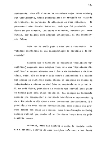63.
humanidade. Eles nao viveram na Sociedade cujas bases elabora
ram teoricamente, única possibilidade de abolição da divisão
do trabalho, da opressão, da alienação em suas criações, do
pensamento mistificado. Portanto, tudo que foi produzido na
época em que viveram, inclusive o Marxismo, deveria por coe-
rência, ser julgado como produto intelectual de uma consciên-
cia falsa.
Onde reside então para o marxismo o fundamento da
validade científica de sua interpretação da História e da So-
ciedade?
Sabemos que o marxismo se cognomina "Socialismo Ci-
entIfico~ enquanto seus adeptos veem nele uma "Sociologia Ci-
entífica" e essencialmente uma Ciência da Sociedade e da His-
tória. Nele, não se nega o laço entre o pensamento e a classe
mas apenas se distingue entre classe em ascensao ou classe re
volucionária e classe em declínio ou reacionária. A primeira
é, em cada época, portadora da verdade que servirá para guiar
os homens para nova etapa histórica. Sua posição na Sociedade
permite-lhe compreender a realidade histórica e representar to
da a Sociedade e não apenas seus interesses particulares. E o
privilégio de toda classe revolucionária como classe que pro-
cura acabar com todas as classes, numa transformação verdadei
rafuêntê radical que conduzirá ao fim desse longa fase da pré-
hi§t~r1a humana.
Portanto, Marx não destrói a noçao de verdade porém
ele a reserva, através de suas posições teóricas, a uma única
 