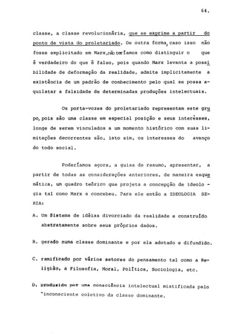 64.
classe, a classe revolucionária, que se ex~rime a partir do
ponto de vista do proletariado. De outra form~caso isso nao
fosse explicitado em Marx,ciDteriamos como distinguir o que
é verdadeiro do que é falso, pois quando Marx levanta a poss!
bilidade de deformação da realidade, admite implicitamente a
existência de um padrão de conhecimento pelo qual se possa a-
quilatar a falsidade de determinadas produções intelectuais.
Os porta-vozes do proletariado representam este gr~
- _ .....
po, pois sao uma classe em especial posiçao e seus interesses,
longe de serem vinculados a um momento histórico com suas li-
mitações decorrentes sao, isto sim, os interesses do avanço
do todo social.
Poderiamos agora, a guisa de resumo, apresentar, a
partir de todas as considerações anteriores, de maneira esqu~
mática, um quadro teórico que projeta a concepção de ideolo -
gia tal como Marx a concebeu. ~ara ele então a IDEOLOGIA SE-
RIA:
A. Um Sistema de idéias divorciado da realidade e construido
abstratamente sobre seus próprios dados.
B. gerado numa classe dominante e por ela adotado e difundido.
c. ramifleà6â por vários setores do pensamento tal como a Re-
liglás, à Filosofia; Moral, PolItica, Sociologia, etc.
fi: ~rêdY~ldR ~or uma consciancia intelectual mistificada pelo
"inconsciente coletivo da classe dominante.
 
