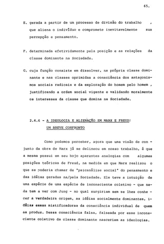 E. gerada a partir de um processo de divisão do trabalho
que aliena o indivíduo e compromete inevitavelmente
percepção e pensamento.
F. determinada efetividamente pela posição e as relações
classe dominante na Sociedade.
65.
,
sua
da
G. cuja função consiste em dissolver, na própria classe domi-
nante e nas classes oprimidas a consciência dos antagonis-
mos sociais radicais e da exploração do homem pelo homem ,
justificando a ordem social vigente e validando moralmente
os interesses da classe que domina na Sociedade.
2.4.6 - A IDEOLOGIA E ALIENAÇÃO EM MARX E FREUD:
UM BREVE CONFRONTO
Como podemos perceber, agora que uma visão de con -
junto da obra de Marx jã se delineou em nosso trabalho, i que
a mesma possui em seu bojo aparentes analogias com algumas
posições teóricas de Freud, na medida em que Marx realizou o
que se poderia chamar de "psicanãlise social" do pensamento e
das idiias geradas na/pela Sociedade. Ele teve a intuição de
uma espicie de uma espicie de inconsciente coletivo - que na-
da tem a ver com Jung - no qual surgiriam sem se lhes conhe -
cer a verdadeira origem, as idiias socialmente dominantes, i-
dêiãl essas mistificadoras da consciência individual de quem
aê produz. Dessa consciência falsa, falseada por esse incons-
ciente coletivo da classe dominante nasceriam as ideologias.
 