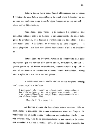 66.
Embora tanto Marx como Freud afirmassem que o homem
é vItima de uma falsa consciência da qual deve libertar-se pa
ra que se realize, seus diagnósticos basearam-se em princI
pios muito diferentes.
Para Marx, como vimos, a Sociedade é o produto das
relações mútuas entre os homens e principalmente de suas rela
ções de produção, que formam o fundamento da Sociedade, a sua
vedadeira base. A dinâmica da Sociedade se acha sujeita a
suas próprias leis que não podem reduzir-se à leis da Nature-
za.
Estas leis de desenvolvimento da Sociedade sao leis
objetivas que os homens não podem criar, modificar, abolir
porém podem delas tomar consci"ência, descobri-las e aplicá
,
las no interesse da Sociedade e desta forma dominá-las, subme
ter a ação de tais leis ao seu poder.
A liberdade seria então dentro deste esquema conceE
tual como Engels a definiu:
A libe4dade nao 4e~ide na tao-~onhada independ~ncia
da~ lei~ natu4ai~, ma~ na con~ci~ncia de~ta~ lei~
e na po~~ibilidade de p4ojetã-la~ 4acionalmente ~o­
b4e dete4minado~ 6in~.
(Eng el~ 1976 - pag. 95)
As forças ativas da Sociedade atuam enquanto nao as
conhecemos e contamos com elas, exatamente como as forças da
Natureza: de um modo cego, violento, perturbador. Porém, uma
v~z conhecidas, tão logo compreendamos a sua maneira de agir,
SUa tendência e seus efeitos, está em nossas mãos submetê-las
 