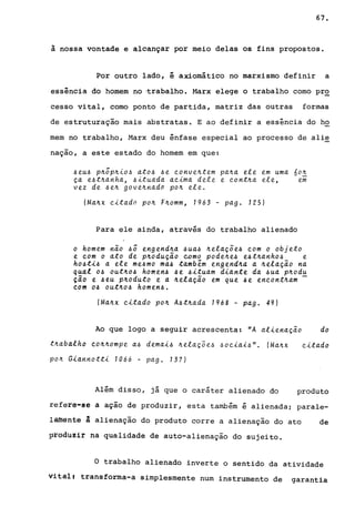 67.
à nossa vontade e alcançar por meio delas os fins propostos.
Por outro lado, é axiomático no marxismo definir a
essência do homem no -trabalho. l<1arx elege o trabalho como pr~
cesso vital, como ponto de partida, matriz das outras formas
de estruturação mais abstratas. E ao definir a essência do ho
mem no trabalho, Marx deu ênfase especial ao processo de alie
naçao, a este estado do homem em que:
~eu~ p~õp~io~ ato~ ~e ~onve~tem pa~a ete em uma óo~
~a e~t~anha, ~ituada a~ima dete e ~ont~a ete, em
vez de ~e~ gove~nada po~ ete.
(Ma~x ~itado po~ F~omm, 1963 - pago 125)
Para ele ainda, através do trabalho alienado
o homem não ~õ engend~a ~ua~ ~eta~õe~ ~om o objeto
e ~om o ato de p~odu~ão ~omo pode~e~ e~t~anho~ e
ho~ti~ a ete me~mo ma~ também engend~a a ~elação na
qual o~ out~o~ homen~ ~e ~~tuam diante da ~ua p~odu
ção e ~eu p~oduto e a ~elação em que ~e en~ont~am -
com o~ out~o~ homen~.
(Ma~x ~itado po~ A~t~ada 1968 - pago 49)
Ao que logo a seguir acrescenta: "A atiena~ão do
t~aba.tho co~~ompe a~ demai~ ~eta~õ e~ ~ o ~ia.{~". (Ma~x
pOIt Giannotti 1066 - pag. 137)
Além disso, já que o caráter alienado do
~itado
produto
refere-S6 a ação de produzir, esta também é alienada; parale-
làfflênte a alienação do produto corre a alienação do ato de
prgdu~ir na qualidade de auto-alienação do sujeito.
o trabalho alienado inverte o sentido da atividade
vital. transforma-a simplesmente num instrumento de garantia
 