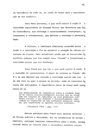 68.
da existência de cada um, ao invés de fazer dela a manifesta-
ção de sua essência.
Para Marx portanto, o que está oculto à razao é a
realidade exploradora do Sistema Social que determina uma fal
sa consciência, que corrompe o relacionamento intergrupal, i~
terpessoal e intrapessoal, que deforma e corrompe a personal!
dade.
A cultura, a ideologia dominante intervém entre a
razao e a realidade a fim de encobrir a atuação do odioso in-
teresse de classe. ~larx acreditava porém que um Socialismo Ci
ent{fico pudesse por fim romper essa "fraude" e transformar a
realidade social que ela disfarça.
Para Freud por sua vez o que está oculto à razao -e
o conteúdo do inconsciente. O papel da cultura na fraude nao
é o de urna máscara que esconde a realidade social mas sim o
de uma tela na qual a psique se projeta, onde os instintos hu
manos são subjugados. A importância maior de Freud está justa
mente aI -na
4ua demon4t~ação da in6luênQia 4ob~e a Qonduta huma
na de ideai4 inQOn4Qientemente aQeito4 que 4e o~igI
nam na4 ~eaç~e4 do indivIduo em 4eu~ p~imei~o4 Qon~
tato4 ~oQiai~ e que du~ante o de~envolvimento indi-
vidual ~e o~ganizam em uma e~t~utu~a p~ZquiQa inte~
na, que ~ep~e~enta O~ agente~ ~oQiai~ exte~no~. -
(Fai~bain 1962 - pago 217)
Seriam portanto para Freud tais agentes externos
êm última análise a Sociedade, que se incumbiriam de moldar ,
rêpriroir, subjugar impulsos indesejáveis para o grupo, estab~
lecendo assim os limites para o necessário convIvio social.
 