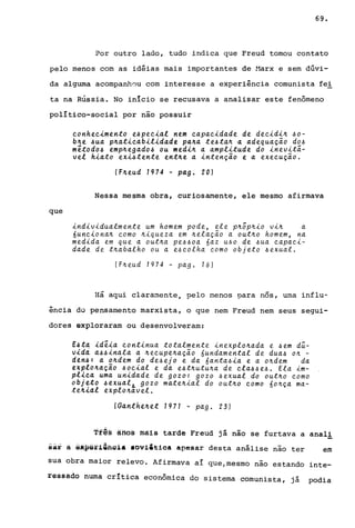 69.
Por outro lado, tudo indica que Freud tomou contato
pelo menos com as idéias mais importantes de !1arx e sem dúvi-
da alguma acompanhou com interesse a experiência comunista fel
ta na Rússia. No inIcio se recusava a analisar este fenômeno
polItico-social por não possuir
conhec~mento e~pec~al nem capac~dade de dec~d~~ ~o­
b~e ~ua p~at~cab~l~dade pa~a te~ta~ a adequa~ão do~
mêtodo~ emp~egado~ ou med~~ a ampl~tude do inevitá-
vel h~ato exi~tente ent~e a ~nten~ão e a execu~ão.
(F~eud 1974 - pago 20)
Nessa mesma obra, curiosamente, ele mesmo afirmava
que
~ndiv~dualmente um homem pode, ele p~ôp~~o v~~ a
6unc~ona~ como ~~queza em ~ela~ão a out~o homem, na
med~da em que a out~a pe~~oa 6az u~o de ~ua capaci-
dade de t~abalho ou a e~colha como objeto ~exual.
(F~eud 1974 - pago 76)
Há aqui clara~ente, pelo menos para nos, uma influ-
ência do pensamento marxista, o que nem Freud nem seus segui-
dores exploraram ou desenvolveram:
E~ta ide~a continua totalmente inexplo~ada e ~em dú-
v~dá a~~~nala a ~ecupe~a~ão óundamental de dua~ o~ -
den~: a o~dem do de~ejo e da óanta~ia e a o~dem da
explo~a~ão ~ocial e da e~t~utu~a de cla~~e~. Ela im-
pl~ca uma unidade de gozo: gozo ~exual do out~o como
objeto ~exualL gozo mate~~al do out~o como 60~~a ma-
te~~al explo~avel.
IGanthe~et 1971 - pago 23)
Tfª§ ánda màis tarde Freud já nao se furtava a ana11
sa~ â éApeflâfig1& loviitioa apesar desta análise não ter em
sua obra maior relevo. Afirmava aí que/mesmo não estando inte-
ressado numa crítica econômica do sistema comunista, já podia
 