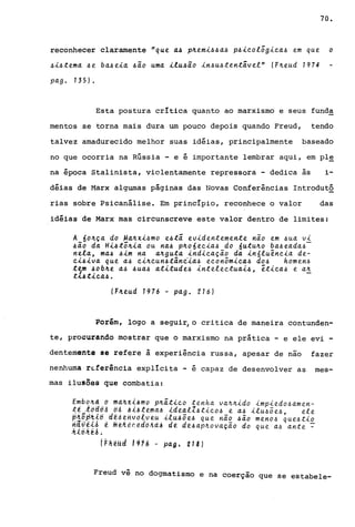 70.
reconhecer claramente "que tt~ pll.emi.6.6ttll pllic.ologic.a..6 em que o
.6i.6tema. .6e ba..6eitt .6io uma. ilullio in.6u.6tentivel" (FlLeud 1974
pa.g o 135) o
Esta postura crItica quanto ao marxismo e seus funda
mentos se torna mais dura um pouco depois quando Freud, tendo
talvez amadurecido melhor suas idéias, principalmente baseado
no que ocorria na Rússia - e é importante lembrar aqui, em pl~
na época Stalinista, violentamente repressora - dedica às i-
déias de Marx algumas páginas das Novas Conferências Introdut2
rias sobre Psicanálise. Em princIpio, reconhece o valor das
idéias de Marx mas circunscreve este valor dentro de limites:
A 6oll.çtt do ~a.ll.xi.6mo ellti evidentemente nio em .6ua. vi
.6io da. Hilltôll.ia. ou na..6 pll.o6ec.ia.ll do 6utull.o ba..6ea.da..6-
nela., ma..6 llim na. a.ll.guttt indic.a.ção da. inóluênc.ia. de-
C.illiva. que a.ll c.ill.c.un.6tânc.'ia..6 ec.onômic.tt.6 do.6 homen.6
t~m ~obll.e ttll .6ua..6 a.titude.6 intelec.tua.i.6, êtic.a..6 e a.1L
t-<..6tic.tt.6o
(Fll.eud 1976 - pa.go 216)
Porém, logo a segui~ o critica de maneira contunden-
te, procurando mostrar que o marxismo na prática - e ele evi -
dentem.nte se refere à experiência russa, apesar de não fazer
nenhuma r~ferência explícita - é capaz de desenvolver as mes-
mas ilu~õe9 que combatia:
Embo,ll.d d ma~x{~mo plLãt.ic.o tenha. va.lLlL.ido .impiedo.6a.men-
t~"tdd6A ~~ A.ijttma.~ lde4l1.6tic.o.6 e a..6 ilu.65e.6 ele
p'45p~i6 de~ehvd~veu .ilu~õe~ que não .6ão meno.6 que.6tio
h~~ii~ ~ ffle~e~êd6Aà~ de de~àpll.ova.ção do que a..6 a.nte ~
;t,(ô,li; ~~ •
í~~~ud 1916 - pág_ 218)
Freud vê no dogmatismo e na coerção que se estabele-
 