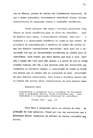 71.
ceu na Rússia, provas de falhas dos fundamentos marxistas, já
que o mesmo pretendia, erroneamente subordinar alguns fatores
constitutivos do psiquismo humano a condições econômicas.
Freud portanto nao chega a atribuir particular rele
vância ao fatos econômicos,quer ao nível do indivíduo, quer
de maneira mais ampla, historicamente falando. Para ele, o
trabalho e a necessidade econômica se ligam ao que chamou de
princÍpio da realidade/mas a essência do homem nao reside aí
mas nos desejos inconscientes reprimidos, seja qual for a se-
veridade com que as necessidades econômicas se impõem para os
indivIduos. Para Freud, por mais amarga que seja a luta pelo
pã~ o homem nao vive pelo pão apenas e a prova de que as neces
sidades humanas não são o que parecem pode ser encontrada pr~
cisamente na História humana: a inquietação do homem na Histó
ria mostra que os homens não se contentam na mera satisfação
de seus desejos conscientes. Para Freud a História mostra que
os homens são muitas v~zes inconscientes em seus desejos reais.
Enquanto Harx
~on~id~~ava a ~~t~utu~a ~oeio-~eonom~ea da Soei~dad~
éomo a ~~alidad~ bá~iea, F~eud ae~editava que ~~~a
~ealidad~ ê a o~ganização libidinal do indivZduo.
(F~omm 1965 - pag. 19)
Pâra Marx o psiquismo seria um reflexo do modo de
~fêàu9~ê da vida material, Freud por sua vez sustentava que a
E§trütü~a ~gelal constitui um reflexo de nossos conteúdos psi
quicos.
 