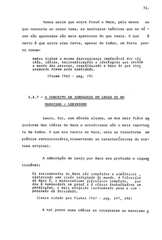 72.
Vemos assim que entre Freud e Marx, pelo menos no
'"que concerne ao nosso tema, as analogias teóricas que as ve -
zes são apontadas são mais aparentes do que reais. O que
..e
certo é que entre eles havia, apesar de tuduo, um forte pon-
to comum:
Ambo4 t~nham a me4ma de4~on6~ança ~mpla~ãvel d04 ~l~
~hê4, ~dê~a4, ~a~~onal~zaçõe4 e ~deolog~a4 que enehem
a mente da4 pe44oa4, ~on4t~tu~ndo a ba4e do que e~~o
neamente tomam pela ~eal~dade.
(F~omm 1965 - pag. 19)
2.4.7 - O CONCEITO DE IDEOLOGIA EM LENIN OU NO
r4ARXISi.10 - LENINISMO
Lenin, foi, sem dúvida alguma, um dos mais fiéis s~
guidores das idéias de Marx e acreditamos nós o mais importag
te de todos. O que era teoria em Harx, nele se transforma em
prática revolucionária,conservando as características do sis-
tema original.
A admiração de Lenin por Marx era profunda e inque~
tionável:
04 en4~namento4 de Ma~x 4ão ~ompleto4 e 4~mêt~~eo4 ,
o6e~eeendo uma v~4ão ~nteg~ada do mundo. A F~lo~o6~a
de Ma~x ê, o mate~~al~~mo 6~lo~ô6~eo eompleto, que
deu ã human~dade em ge~al e ã ela~~e t~abalhado~a em
pd~t~~ula4, o ma~~ pe~6e~to ~n~t~umento pa~a a eom -
pAttn4dO da So~~edade.
ILtnin ~itado po~ F~4he~ 1967 - pago 697, 698)
A tal ponto suas idéias se integraram ao marxismo o
 