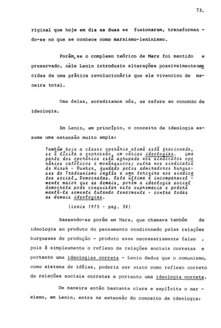 73.
riginal que hoje em dia as duas se fusionaram, transforman -
do-se no que se conhece como marxismo-leninismo.
Porém~se o complexo teórico de Marx foi mantido e
preservado, nêle Lenin introduziu alterações possivelmente~
cidas de urna prática revolucionária que ele vivenciou de ma-
neira total.
Urna delas, acreditamos nós, se refere ao conceito de
ideologia.
Em Lenin, em princípio, o conceito de ideologia as-
sume urna extensão muito ampla:
Tamb~m hoje a ela44e ope~;~ia alem~ e4ti 6~aeionada,
4e e lleita a exp~e44~o, em vi~ia4 ideolo~ia4. Uma
pa~te d04 ope~i~io4 e4tá 4g~upada n04 4in ieato4 op~
~i~io4 eatôlico4 e moni~quieo4; out~a n04 4indieato4
de Hi~4h - Vunke~, 6undado pelo4 admi~ado~e4 bu~gue­
~e~ do T~adeuni~mo inglê~ e uma te~cei~a no~ ~indica
to~ ~ocial_ Vemoc~ata~. E~ta última e incompa~avel ~
mente maio~ que a~ demai~, po~em a ideologia ~oeial
democ~ata pode conqui~ta~ e~ta ~up~emaeia e pode~i
mantê-la ~omente lutando tenazmente - cont~a toda~
a~ demai~ ideologia~.
(Lenin 1975 - pago 38)
Baseando-se porém em Harx, que chamava também de
ideologia ao produto do pensamento condiconado pelas relações
burguesas de produção - produto esse necessariamente falso
pois é simplesmente o reflexo de relações sociais corretas e
portanto urna ideologias correta - Lenin deduz que o comunismo,
como sistema de idéias, poderia ser visto como reflexo correto
de rela~ões sociais corretas e portanto uma ideologia correta.
De maneira então bastante clara e explícita o mar -
xismo, em Lenin, entra na extensão do conceito de ideologia:
 