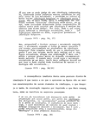 Já que nem ~e pode 6ala~ de uma ideologia independe~
te, elabo~ada pela~ p~õp~ia~ ma~~a~ ope~ã~ia~ no p~~
p~io eu~~o de ~eu movimento, o p~oblema ~e eoloea ~~
mente a~~im: ideologia bu~gue~a ou ideolo~ia ~oeia -
li~ta. Não há melo te~mo (pol~ a humanlda e nao ela-
6o~ou nenhuma "te~eei~a" ideologia al~m di~~o, em ge
~al, numa ~oeiedade dilaee~ada pela~ eont~adi~õe~ de
ela~~e nunea pode exi~ti~ uma ideologia ã ma~gem da~
ela~~e~ nem aeima dela~l. Po~ i~to, tudo o que ~igni
6ique ~ebaixa~ a ideologia ~oeiali~ta, tudo o que
~ignióique a6a~ta~-~e dela, ~ignióiea 6o~taleee~ a
ideologia bu~gue~a.
(Lenin 1975 - pago 36, 37)
Ma~, pe~gunta~á o leito~: po~que o movimento e~ponta
neo, o movimento ~egundo a linha de meno~ ~e~i~tên ~
eia eonduz p~eei~amente ao p~edomZnio da ideologia
bu~gue~a? Pela ~imple~ ~azão de que a ideologia bu~­
gue~a ~ po~ ~ua o~igem, muito mai~ antiga que a ideo
logia ~oeiali~ta, po~que ~ua elabo~a~ão ~ mai~ eom -
pleta e po~que po~~ui meio~ de di6u~ao ineompa~avel­
mente maio~e~. E quanto mai~ jovem ~eja o movimento
~oeiali~ta em um pai~, tanto mai~ en~~giea deve~ã ~~
po~ i~~o a luta eont~a toda tentativa de apoia~ a i-
deologia não ~oeiali~ta ...
(Lenin 1975 - pago 38/39)
74.
A consequência imediata desta nova postura diante da
ideologia é que Lenin e os que o apoiavam na época não se sen-
tem constrangidos de serem chamados de ideólogos, o que despo-
ja o termú da conotação imposta por Napoleão e que Marx respel
tara, como se verifica na seguinte passagem:
E em vez de ~eeonheee~ eom 6~anqueza e~ta óalta de
p4epa~a~ão po~ no~~a pa~te, po~ pa~te do~ ideõlogo~,
d04 di~igente~, o~ ;jeeonomi~ta~" que~em at~16uL~. tu-
d~ a 6alta de eondi~õe~, ã in6luêneia do meio mate -
~1~~, o qual d~te~mina um eaminho do qual nenhum i -
d~õ{ógd eon~egui~a de~via~ o movimento, Que e i~to
.trla~ Al4Ulll~mo ante a e~pontaneidnde, apego do~
/I..td~t!lrJgb:!s II a ,IJ éU-6 pJtõp~io~ deó eito-6.
(Lenin 1975 - pago 30)
 