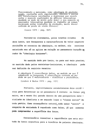 P~ec~~amente o ma~x~~mo, como ~deolog~a do p~oleta­
~~ado, ~n~t~uZdo pelo cap~tal~~mo, en~Inou e en~Ina
ao~ lntelectuai~ vac~lante~ a d~6e~ença que exi~te
ent~e o a~pecto explo~ado~ da 6ãb~ica (di~ciplina
6undada no medo da mo~te pela 6ome) e ~eu a~pecto o~
gan~zado~ (di~c~plina áundada no t~~balho em comum,
uni6~cado pela~ condiçoe~ da p~oduçao, muito de~en­
volv~da do ponto de vi~ta técnico)
(Lenin 1075 - pago 369)
75.
Percebe-se claramente, pelos trechos citados da
obra Lenin, que desaparece a característica de valor negativo
atribuída ao conceito de ideologia, ou melhor, ele continua
existindo mas só se aplica em relação ao pensamento burguês ge
rador de "ideologia burguesan
•
No sentido dado por Lenin, ou para ser mais preciso,
no sentido dado pelos marxista~-leninistas, a ideologia
ser definida da seguinte maneira:
A ~deolo9~a é con~ciênc~a 6al~a, na medida em que é
ideal~~ta ou bu~gue~ai é con~ciência co~~eta na me-
dida em que é mate~iali~ta - dialética e p~oletã~ia.
(Lieb e~ to Butow 1975 - pag. 121)
pode
Portanto, implicitamente estabeleceram dois crité -
rios para determinar se um pensamento é correto ou falso: prl
meiro, se o mesmo foi gerado dentro de uma perspectiva mate -
rialista ou idealista e em segundo lugar a "classe social" de
onde parti.u. Como consequência natural) todo saber "neutro" a
iês~@i~s dà sociedade é repudiado como falso, já que somente
pêdê @êffipfêéfider a superfície dos fatos.
Desnecessário ressaltar a importância que esta ati-
tude de Lenin significa para a história da palavra ideologia.
 