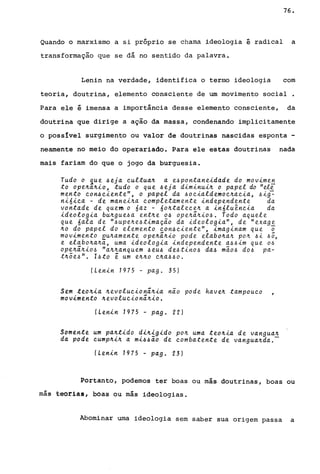 76.
Quando o marxismo a si próprio se chama ideologia é radical a
transformação que se dá no sentido da palavra.
Lenin na verdade, identifica o termo ideologi,a com
teoria, doutrina, elemento consciente de um movimento social .
Para ele é imensa a importância desse elemento consciente, da
doutrina que dirige a ação da massa, condenando implicitamente
o posslvel surgimento ou valor de doutrinas nascidas esponta -
nearnente no meio do operariado. Para ele estas doutrinas nada
mais fariam do que o jogo da burguesia.
Tudo o ~ue ~eja cultua4 a e~pontane~dade do mov~men
to ope4a4~0, tudo o que ~ ej a d~m~nu~4 o papel do "ele
mento con~c~ente", o papel da ~oc~aldemoc4ac~a, ~~g-:
n~6~ca - de mane~4a completamente ~ndependente da
vontade de quem o 6az - 604talece4 a ~n6luênc~a da
~deolog~a bU4gue~a ent4e o~ ope4ã4~0~. Todo aquele
que 6ala de "~upe4e~t~maçao da ~deolog~a", de "exage
40 do papel do elemento con~c~ente", ~mag~nam que ~
mov~mento ~u4amente ope4ã4~o pode elab04a4 p04 ~~ ~õ,
e elabo4a4a, uma ~deolog~a ~ndependente a~~~m que o~
ope4ã4~0~ "a44anquem ~eu~ de~t~no~ da~ m~o~ do~ pa-
t4;e~". I~to ~ um e440 C4a~~o.
(Len~n 7975 - pago 35)
Sem te04~a 4evoluc~onã4~a nao pode have4 tampouco
mov~mento 4evoluc~onã4~0.
(Len~n 7975 - pago 22)
Somente um pa4t~do d~4~g~do p04 uma teo4~a de vangua4
da pode cump4~4 a m~~~ão de combatente de vangua4da.-
(Len~n 7975 - pago 23)
Portanto, podemos ter boas ou más doutrinas, boas ou
más teorias, boas ou más ideologias.
Abominar urna ideologia sem saber sua origem passa a
 