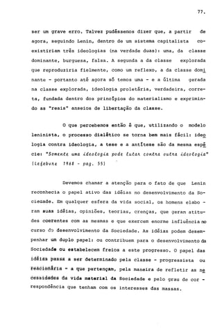 77.
ser um grave erro. Talvez pudéssemos dizer que, a partir de
agora, seguindo Lenin, dentro de um sistema capitalista co-
existiriam três ideologias (na verdade duas): urna, da classe
dominante, burguesa, falsa. A segunda a da classe explorada
que reproduziria fielmente, corno um reflexo, a da classe domi
nante - portanto até agora só ternos urna - e a última gerada
na classe explorada, ideologia proletária, verdadeira, corre-
ta, fundada dentro dos principios do materialismo e exprimin-
do as "reais" anseios de libertaçio da classe.
o que percebemos entio é que, utilizando o modelo
leninista, o processo dialético se torna bem mais fácil: ideo
logia contra ideologia, a tese e a antitese sio da mesma esp~
cie: "Somente uma ideologia pode luta~ eont~a out~a ideologia"
(Leóebv~e 7968 - pago 55)
Devemos chamar a atençio para o fato de que Lenin
reconhecia o papel ativo das idéias no desenvolvimento da So-
cieáade. Em qualquer esfera da vida social, os homens elabo -
ram suas idéias, opiniões, teorias, crenças, que geram atitu-
des coerentes com as mesmas e que exercem enorme influência no
curso do desenvolvimento da Sociedade. As idéias podem desem-
penhar um duplo papel: ou contribuem para o desenvolvimento da
Sociedade ou estabelecem freios a este progresso. O papel das
1âªià§ passa a ser determinado pela classe - progressista ou
fêâ6iefiãfiã ~ à ~tie pertençam, pela maneira de refletir as ne
6ê§§idà6ês dã vida material da Sociedade e pelo grau de cor _
respondência que tenham com os interesses das massas.
 