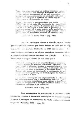 Pa~a 4e~em p~og~e44i4ta4 a4 id~ia4 p~eei4am eXp~e4-
4a~ 04 inte~e44e4 da4 el~44e4 avançad~4 da Soeieda-
de, da4 ma44a4 popula~e4; 4Ó a4 que ~e4pondam a04
~eelam04 do de4envolvimento da p~odução mate~ial
que eont~ibuam pa~a a de~~ota do velho ~egime 40-
eial e pa~a a ln4tau~ação do novo.
Po~ mai4 mode~na4 e p~og~e44i4ta4 que 4ejam a4
id~ia4, po~ 4i 4Ó ela4 4ão ineapaze4 de 4ub4titui~
o velho ~egime po~ out~o. t p~eei40 que 4e eonve~ -
tam em 60~ça mate~ial e pa~a i440 ê neee44á~io que
atinjam a ma44a. Só o povo unido, apó4 a44imila~ a4
id~ia4 de vangua~da, eon4titui óo~~a 40eial eapaz
de ~e40lve~ 04 p~oblema4 40eiai4 ja amadu~eeid04"
(A6ana4iev in Sod~ê 1968 - pago 135)
78.
Por fim, resta-nos chamar a atenção para o fato de
que essa posição adotada por Lenin frente ao problema da Ideo
logia vem sendo mantida fielmente na URSS até os nossos dias
como se deduz facilmente de alguns trabalhos recentes, lá pu-
blicados e que obviamente refletem uma posição oficial.
Nenashev por exemplo afirma em sua obra que a
atividade ideológiea ê um impo~tanti44imo eomponen-
te da atividade do Pa~tido Comuni4ta. Va~iável em
4ua4 óo~ma4 e mêtod04, inelui o de4envolvimento e~ia
do~ da teo~ia ma~xi4ta-lenini4ta, a edueação ideolõ-
giea/polZtiea pa~a o t~abalho e edueação mo~al, a
di~eção d04 mei04 de inóo~mação e p~opaganda de ma4
4a, a in4t~ução públiea, a4 In4tituiçõe4 da Cultu~a,
a Lite~atu~a e a A~te.
A atividade ideolõgiea une o~ganieamente a teo~ia
ma~xi4ta-lenini4ta eom a expe~iêneia p~átiea. Pa~a
~ue a in6luêneia ideolõgiea 4eja eóieaz e ó~utZóe~a,
e p~eei40 eon4olida~ o eontato e~iativo ent~e 04 t~a
balhado~e4 teó~ie04 e 04 p~átie04.
INena~hev 1978 - pago 07)
Essa necessidade de aperfeiçoar e incrementar pro-
6sdimefiees ligados A atividade ideolo~gica se d f dpren em un ameg
talmente ã reforçar os mecanismos de "luta eont~a a ideologia
bU~9ue4a" (Nena4hev 1978 - pago 06)
 