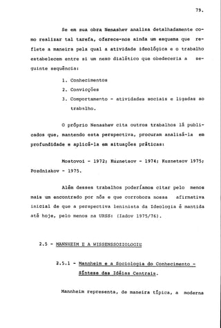 79.
Se em sua obra Nenashev analisa detalhadamente co-
mo realizar tal tarefa, oferece-nos ainda um esquema que re-
flete a maneira pela qual a atividade ideológica e o trabalho
estabelecem entre si um nexo dialético que obedeceria a se-
guinte sequência:
1. Conhecimentos
2. Convicções
3. Comportamento - atividades sociais e ligadas ao
trabalho.
o próprio Nenashev cita outros trabalhos lá publi-
cados que, mantendo esta perspectiva, procuram analisá-la em
profundidade e aplicá-la em situações práticas:
Mostovoi - 19721 Kuznetsov - 1974; Kuznetsov 1975;
Pozdniakov - 1975.
Além desses trabalhos poderÍamos citar pelo menos
mais um encontrado por nós e que corrobora nossa afirmativa
inicial de que a perspectiva leninista da Ideologia é mantida
até hoje, pelo menos na URSS: (Iadov 1975/76).
2.5 - MANNHEIM E A HISSENSSOZIOLOGIE
2.5.1 - Mannheim e a Sociologia do Conhecimento -
Síntese das Idéias Centrais.
Mannheim representa, de maneira tIpica, a moderna
 