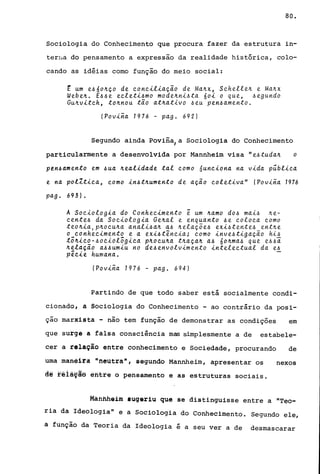 80.
Sociologia do Conhecimento que procura fazer da estrutura in-
terrla do pensamento a expressão da realidade histórica, colo-
cando as idéias como função do meio social:
E um e~óo~ço de conciliação de Ma~x, Schelle~ e Ma~x
Webe~. E~~e ecleti~mo mode~ni~ta óoi o que, ~egundo
Gu~vitch, to~nou tão at~ativo ~eu pen~amento.
!Povina 1976 - pago 692)
Segundo ainda Povina,a Sociologia do Conhecimento
particularmente a desenvolvida por Mannheim visa "e~tuda~ o
pen~amento em ~ua ~ealidade tal como óunciona na vida pública
e na polZtica, como in~t~umento de ação coletiva" !Povina 1976
pag. 693).
A Sociologia do Conhecimento ~ um ~amo do~ mai~ ~e­
cente~ da Sociologia Ge~al e enquanto ~e coloca como
teo~ia,P~ocu~a anali~a~ a~ ~elaçõe~ exi~tente~ ent~e
o conhecimento e a exi~tência; como inve~tigação hi~
tõ~ico-~ociolõgica p~ocu~a t~aça~ a~ 6o~ma~ que e~~ã
~elação a~~umiu no de~envolvimento intelectual da e~
p~cie humana.
!Povina 1976 - pago 694)
Partindo de que todo saber está socialmente condi-
cionado, a Sociologia do Conhecimento - ao contrário da posi-
çao marxista - não tem função de demonstrar as condições em
que surge a falsa consciência mas simplesmente a de estabele-
cer a relação entre conhecimento e Sociedade, procurando de
uma maneira "neutra", segundo Mannheirn, apresentar os nexos
a~ féià~ãô êfihré o pensamento e as estruturas sociais.
Mafifihé1m sugeriu que se distinguisse entre a "Teo-
ria da Ideologia" e a Sociologia do Conhecimento. Segundo ele,
a função da Teoria da Ideologia é a seu ver a de desmascarar
 