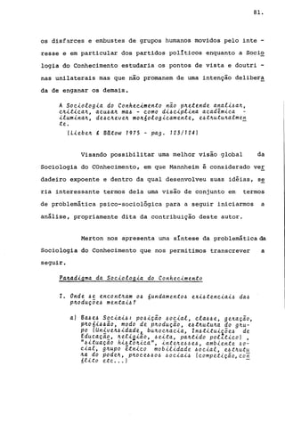 81.
os disfarces e embustes de grupos humanos movidos pelo inte -
resse e em particular dos partidos pollticos enquanto a Soci~
logia do Conhecimento estudaria os pontos de vista e doutri -
nas unilaterais mas que não promanem de uma intenção delibera
da de enganar os demais.
A Soeiologia do Conheeimento não p~etende anali~a~,
e~itiea~, aeu~a~ ma~ - eomo di~eiplina aeadêmiea
ilumina~, de~e~eve~ mo~6010gieamente, e~t~utu4alme~
te.
(Liebe~ g Bdtow 1975 - pago 123/124)
Visando possibilitar uma melhor visão global da
Sociologia do COnhecimento, em que Mannheim é considerado ver
dadeiro expoente e dentro da qual desenvolveu suas idéias, s~
ria interessante termos dela uma visão de conjunto em termos
de problemática pSico-sociológica para a seguir iniciarmos a
análise, propriamente dita da contribuição deste autor.
Merton nos apresenta uma sIntese da problemática da
Sociologia do Conhecimento que nos permitimos transcrever a
seguir.
Pa~4digma da Soeiologia do Conheeimento
1. Onde 4e eneont4am 04 6undamento~ exi~teneiai~ da~
p~oduçõe~ mentai~?
a) Ba~e~ Soeiai~: po~ição ~oeial, ela~~e, ge4açao,
p~06i~~ão, modo de p~odução, e~t~utu4a do g~u­
po (Un~ve~~idadeL bu~oe~aeia, ln~titui~õe~ de
Edueaçao, ~eli~iao, ~eita, pa~tido pol~tieo) ,
H~ituação hi~to~iea", inte~e~~e~, ambiente ~o­
eial, g~upo êtnieo mobilidade ~oeial, e~t~utu
~a do pode~, p4oee~~o~ ~oeiai~ (eompetição,eon
6lito ete ... ) -
 