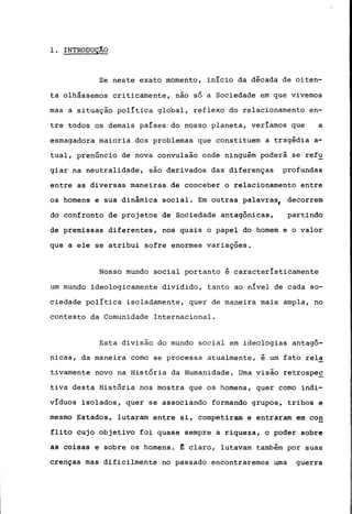 1. INTRODUÇÂO
Se neste exato momento, início da década de oiten-
ta olhássemos criticamente, não só a Sociedade em que vivemos
mas a situação política global, reflexo do relacionamento en-
tre todos os demais países do nosso planeta, veríamos que a
esmagadora maioria dos problemas que constituem a tragédia a-
tual, prenúncio de nova convulsão onde ninguém poderá se ref~
giar na neutralidade, são derivados das diferenças profundas
entre as diversas maneiras de conceber o relacionamento entre
os homens e sua dinâmica social. Em outras palavras, decorrem
do confronto de projetos de Sociedade antagônicas, partindo
de premissas diferentes, nos quais o papel do homem e o valor
que a ele se atribui sofre enormes variações.
Nosso mundo social portanto é característicamente
um mundo ideologicamente dividido, tanto ao nível de cada so-
ciedade política isoladamente, quer de maneira mais ampla, no
contexto da Comunidade Internacional.
Esta divisão do mundo social em ideologias antagô-
nicas, da maneira corno se processa atualmente, é um fato rela
tivamente novo na História da Humanidade. Urna visão retrospe~
tiva desta História nos mostra que os homens, quer corno indi-
víduos isolados, quer se associando formando grupos, tribos e
mesmo Estados, lutaram entre si, competiram e entraram em co~
flito cujo objetivo foi quase sempre a riqueza, o poder sobre
as coisas e sobre os homens. ~ claro, lutavam também por suas
crenças mas dificilmente no passado encontraremos uma guerra
 