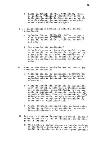 b} B~~e~ Cultu~~i4: v«lo~e~, mo~«tidade, op~n~­
io p~btica, Volk~gei~t Le~pZ~ito do povo} ,
Zeitgei~t Le4pl~ito do tempo em que ~e v~veJ,
tipo de cultu~a, ideo~~inc~a~ia, concepç~e4
4ob~e o mundo (Wettan~chauungenl
11. A qua~4 p~oduç~e4 menta~4 4e apl~ca a anãl~4e
4ociolõgica?
aJ Opiniõe4 etica4, IVEOLOGIA, idêia4, eatego -
~ia4 de pen4amento, 6ilo406~o., eonv~eç~e4 ~~
l~g~o4a4, no~ma4 4oe~a~4, e~êne~a, teenolo -
g~a ete ...
bJ Que a4peet04 4ão anal~4ado4?
Seleção de 6ato~e4 (6oeo4 de atençãoJ, o g~au
de ab4t~ação, a4 p~e44upo4~ç~e4 (o_q~e 4e eo~
4~de~a eomo "ba4e" e eomo "p~oblemat~eo"J, o
eonteúdo eonee~tual, 04 modelo4 de ve~~6~ea -
ção, 04 objet~v04 da at~v~dade ~nteleetual
ete ...
111. Como 4e'v~neulam a4 p~oduç~e4 menta~4 eom 04 6u~
dament04 exi4tene~a~4?
a) Relaçõe4 eau4ai~ ou 6une~onai4: dete~minação,
eau4a, co~~e4pondênc~a, condição nece44ã~~a ,
~nte~dependênc~a óunc~onal, ~nte~ação, depen-
dência etc ..•
b) Relaç~e~ S~mbõl~ca4, 0~gân~ca4 ou S~gn~6~eat~
va~: con4~4tênc~a, ha~mon~a, coe~ênc~a, un~dã
de, con60~m~dade, eompat~b~l~dade (e 4eu4 ~eJ
pect~v04 antôn~mo4), exp~e44ão, ~eal~zação ex
p~e44ão 4~mbõl~ca, St~uktu~zu~4ammenhang, ~den
t~dade4 e4t~utu~a~4, ~elação ~nte~na,analog~aJ
e4t~l14t~ea4, ~nteg~~dade lõg~eo-eategõ~~ea,
~dent~dade de 4~gn~ó~eado ete ...
c} Te~m04 amb1guo~ emp~egado4 pa~a d~~~gna~ e4ta4
~elaç~e~: ~eólexo, eo~~e4pondêne~a, v~neulado
com, e4t~e~tamente ~elae~onado a etc ...
82.
tV~ Po4 qU~ ~e ath~buem ã4 p~oduç~e4 menta~4 (eond~e~o
~ada~ do ponto de vi4ta eX~4tene~alJ 6unç~e4 man~~
á~~td~ ~ látente4?
«) Pd4d m~n~e4 o pod~~; p~~move~ a e4ta~~l~dade pa
~a óac~l~ta~ a o~~entaçao e explo~açao; pa~a o~
culta~ 04 v~nculo4 40e~a~4 ~ea~4; pa~a 6o~neee~
 