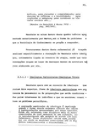 motivo~, pa~a o~ienta~ o compo~tamento;
de~v~a~ a~ é~ltica~ e a ho~tilidade;
cont~ola~ a natu~ezaJ pa~a coo~dena~ o~
culo~ ~oéiai~ eté .•.
(Me~ton in Gu~vitch g Moo~e 1970 -
pago 342/343).
pa~a
pa~a
~
v~n-
83.
Mannheim se situa dentro deste quadro teórico apr~
sentado anteriormente por Merton, sob a forma de problemas a
que a Sociologia do Conhecimento se propõe a responder.
Procuraremos dentro deste referencial já traçado
analisar especificamente a concepçao de l1annheim sobre ideolo
gia, intimamente ligada ao conceito de utopia, sendo que tais
concepções ocupam um lugar de destaque dentro da estrutura ~
rica elaborada por ele.
2.5.1.1 - Ideologias Particulares-Ideologias Totais
Mannheim opera com um conceito de ideologia que
contem dois aspectos. Chama de ideologia particulares aos pro
cessOI de pensamento ou às proposições que estão condiciona -
das pelos interesses do indivIduo e que os encobrem; consti -
tuem um problema psicológico.
A,con~ep~do pa~t~cula~ de ~deolog~a é ~mpl~cada
qUttndd d tê~~o denota e~ta~mo~ cet~co~ da~ idéia~
~ ~êp~ê~entd~õe~ dp~e4entada~ po~ n0440 opo4ito~.
E~td~ ~ao êncd~ada~ como d~~6a~ce4 mai4 ou meno~
~é~!dieHtê~ ,da ~~al_natu~eza de uma 4ituação, cu-
jê ~~dônhé~~mento nao e4ta4ia de aco~do com ~eu~
lK~~A~~~~~. E44d~ dI~to~çõe4 va~iam numa e~cala
que vai de~de a4 menti~a4 con4ciente4 até O~ di4
6a4ce4 4emicon4ciente~ e di~4imulado~ ...
------------------------------------------------
 