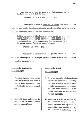 84 .
••• ~em que com i~~o ~e atinja a integ~idade da e~
t~utu~a mental total do ~ujeito ...
(Mannheim Jq76 - pago 81 e 287)
Contrapõe a essa a ideologia total que consta de
idéias que estão fundamentalmente condicionadas pela penetra-
çao do processo social em sua estrutura:
Re6i~o-me aqui ã ideologia de uma época ou de um
g~upo hi~tõ~ico-~ocial conc~eto, po~ exemplo a de
uma cla~~e, oca~iao em que no~ p~eocupamo~ com a~
ca~acte~Z~tica~ e a compo~içao da e~t~utu~a total
da mente de~ta época ou de~te g~upo.
(Mannheim 1976 - pago 82)
PoderÍamos estabelecer, seguindo Mannheim, as se-
guintes principais diferenças apresentadas abaixo sob a forma
de quadro comparativo:
Concepção Particular
de IdeOlogia
1. Designa apenas uma parte
dos enunciados do oposi-
tor e isto somente com
referência ao seu conteú
do.
2: R~ãilzà süas aniliSes de
lS@là§ êffi um fttvêl pura-
m~a~8 ~8ieol~qieo.
Concepção Total
de Ideologia
1. Põe em questãoa Weltanschauung
total do opositor (inclus!
ve seu aparato conceptual),
tendo compreender estesooQ
ceitos como decorrentes da
vida coletiva de que o op~
Sitor partilha.
2. Realiza a análise em um nI
vel teórico ou noológico ,
considerando não apenas o
conteúdo, mas também a for
ma e mesmo a estrutura con
 