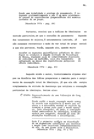 Sendo umA ~o~alidade o 4i4~ema de pen4amen~0, ê in-
~eglLado .6i.6~ema~ic.amen~e e não ê um melLo ajun~amen­
~o c.a.6ual de expelLiênc.ia.6 6ILagmen~dlLia.6 do.6 memblLo.6
i.6olado.6 de um glLupo.
(Mannheim 1976 - pago 84)
86.
Portanto, conclui que a Análise de Ideologias no
sentido particular,em que o conteúdo do pensamento depende
dos interesses do sujeit~ é extremamente limitada, já que
nao consegue reconstruir o modo de ver total do grupo social
I
a que ele pertence. Porem, segundo ele, quando muito
lLevelalL 0.6 a.6pec.~o.6 p.6ic.olôgic.o.6 c.ole~ivo.6 da ~deo­
logia ou c.onduzilL a alguma evolução da P.6ic.olog~a
de Ma.6.6a~ ~lLa~ando .6eja do c.ompolL~amen~o d~6elLen~e
do indiv~duo na mul~~dao, .6eja do.6 lLe.6ul~ado.6 da
in~eglLaçao na ma.6.6a da.6 expelLiênc.~a.6 p.61qu~c.a.6 de
vâlL~o.6 indivlduo.6.
(Mannheim 1976 - ~ag. 85)
Segundo ainda o autor, historicamente algumas eta-
pas na História das Idéias prepararam o caminho para o surgi-
mento da concepção total da Ideologia, já que ela nao surgiu
simplesmente da atitude de descrença que originou a concepçao
particular de ideologia. Seriam elas:
1~ ETAPA: Ve.6envolvimento de uma Filo.606ia da Con.6
c.iênc.ia..
Ve.6de então o mundo enquanto mundo .6omen
te exi.6te c.om lLe6eILência a mente que c.o~
nhece e a ativida.de mental do .6ujeito de
telLmina a 60ILma pela qual o mundo apalLe~
ce. l.6to c.on.6titui, de 6ato, a c.oncepção
total emblLionâlLia de ideologia, ainda que
e.6teja pOIL enquanto, de.6pida de .6ua.6 im-
plic.açõe.6 hi.6tôlLica.6 e .6oc.iolôgic.a.6.
----------------------------------------
E.6te ê o plLimeilLo e.6tâ~io na di.6.6olução
de um dogmati.6mo ontologic.o que enca.lLa.va.
o mu~do como exi.6tindo independentemente
de no.6, de uma 6olLma. 6ixa e de6init~va..
(Mannheim 1976 - pa.g. 91 e 92)
 